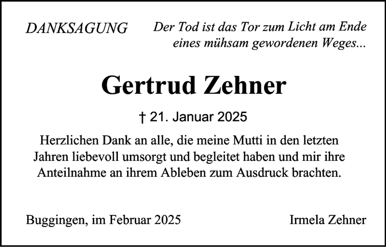 <p>DANKSAGUNG</p><p>Der Tod ist das Tor zum Licht am Ende<br />eines mühsam gewordenen Weges...</p><p>Gertrud Zehner<br />† 21. Januar 2025<br />Herzlichen Dank an alle, die meine Mutti in den letzten<br />Jahren liebevoll umsorgt und begleitet haben und mir ihre<br />Anteilnahme an ihrem Ableben zum Ausdruck brachten.<br />Buggingen, im Februar 2025</p><p>Irmela Zehner</p>