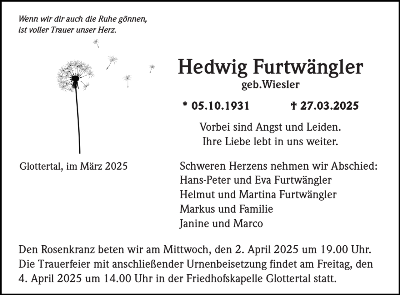 <p>Wenn wir dir auch die Ruhe gönnen,<br />ist voller Trauer unser Herz.</p><p>Hedwig Furtwängler<br />geb.Wiesler<br />* 05.10.1931</p><p>† 27.03.2025</p><p>Vorbei sind Angst und Leiden.<br />Ihre Liebe lebt in uns weiter.<br />Glottertal, im März 2025</p><p>Schweren Herzens nehmen wir Abschied:<br />Hans-Peter und Eva Furtwängler<br />Helmut und Martina Furtwängler<br />Markus und Familie<br />Janine und Marco</p><p>Den Rosenkranz beten wir am Mittwoch, den 2. April 2025 um 19.00 Uhr.<br />Die Trauerfeier mit anschließender Urnenbeisetzung findet am Freitag, den<br />4. April 2025 um 14.00 Uhr in der Friedhofskapelle Glottertal statt.</p>
