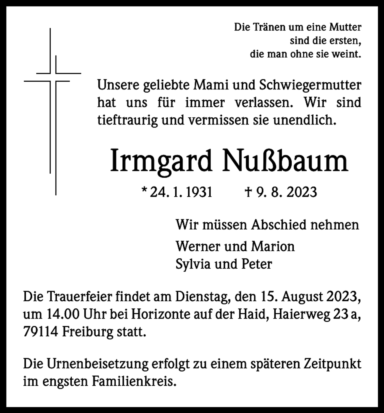<p>Die Tränen um eine Mutter<br />sind die ersten,<br />die man ohne sie weint.</p><p>Unsere geliebte Mami und Schwiegermutter<br />hat uns für immer verlassen. Wir sind<br />tieftraurig und vermissen sie unendlich.</p><p>Irmgard Nußbaum<br />* 24. 1. 1931 † 9. 8. 2023<br />Wir müssen Abschied nehmen<br />Werner und Marion<br />Sylvia und Peter<br />Die Trauerfeier findet am Dienstag, den 15. August 2023,<br />um 14.00 Uhr bei Horizonte auf der Haid, Haierweg 23 a,<br />79114 Freiburg statt.<br />Die Urnenbeisetzung erfolgt zu einem späteren Zeitpunkt<br />im engsten Familienkreis.</p>