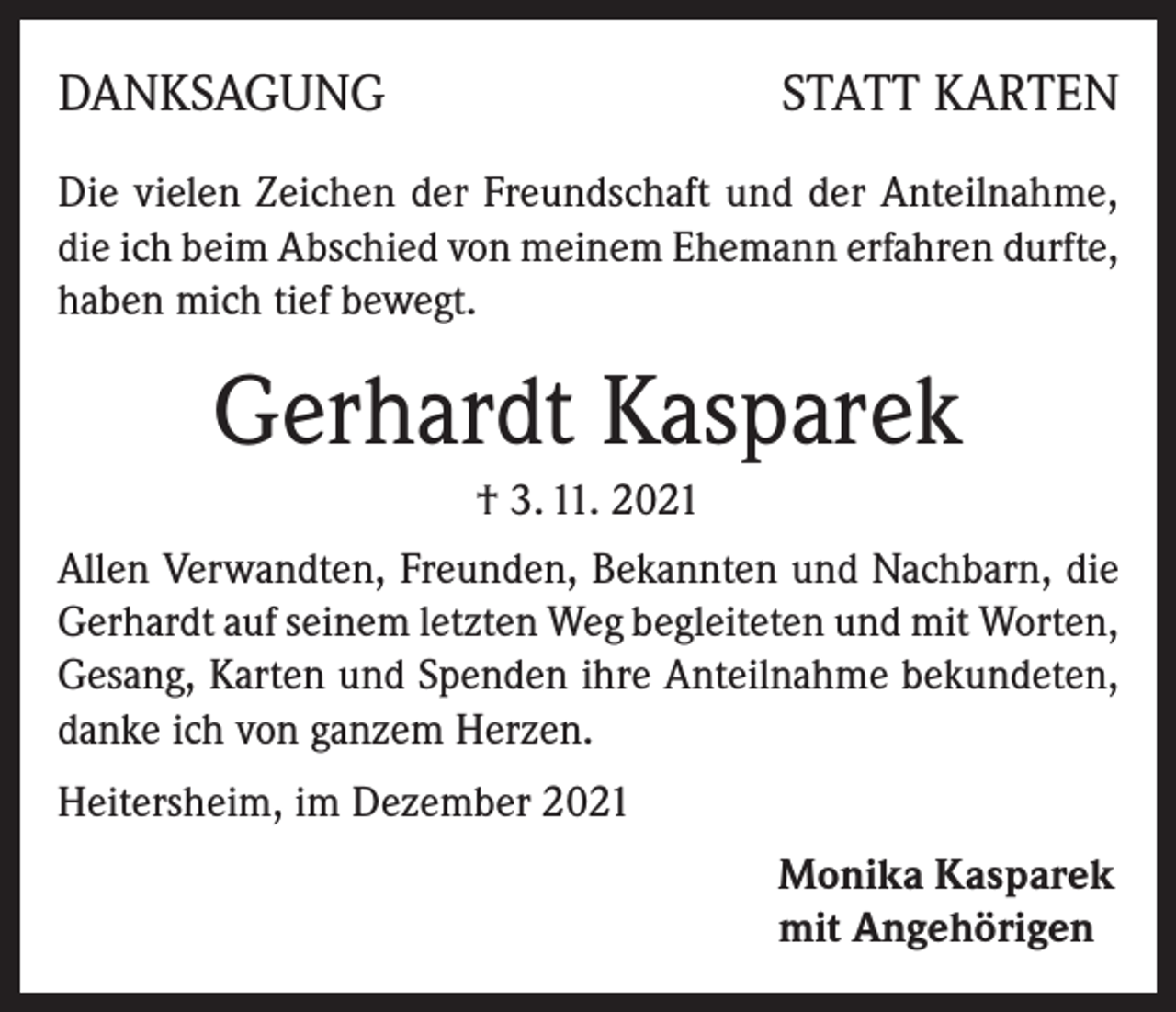 <p>DANKSAGUNG</p><p>STATT KARTEN</p><p>Die vielen Zeichen der Freundschaft und der Anteilnahme,<br />die ich beim Abschied von meinem Ehemann erfahren durfte,<br />haben mich tief bewegt.</p><p>Gerhardt Kasparek<br />† 3. 11. 2021<br />Allen Verwandten, Freunden, Bekannten und Nachbarn, die<br />Gerhardt auf seinem letzten Weg begleiteten und mit Worten,<br />Gesang, Karten und Spenden ihre Anteilnahme bekundeten,<br />danke ich von ganzem Herzen.<br />Heitersheim, im Dezember 2021<br />Monika Kasparek<br />mit Angehörigen</p>