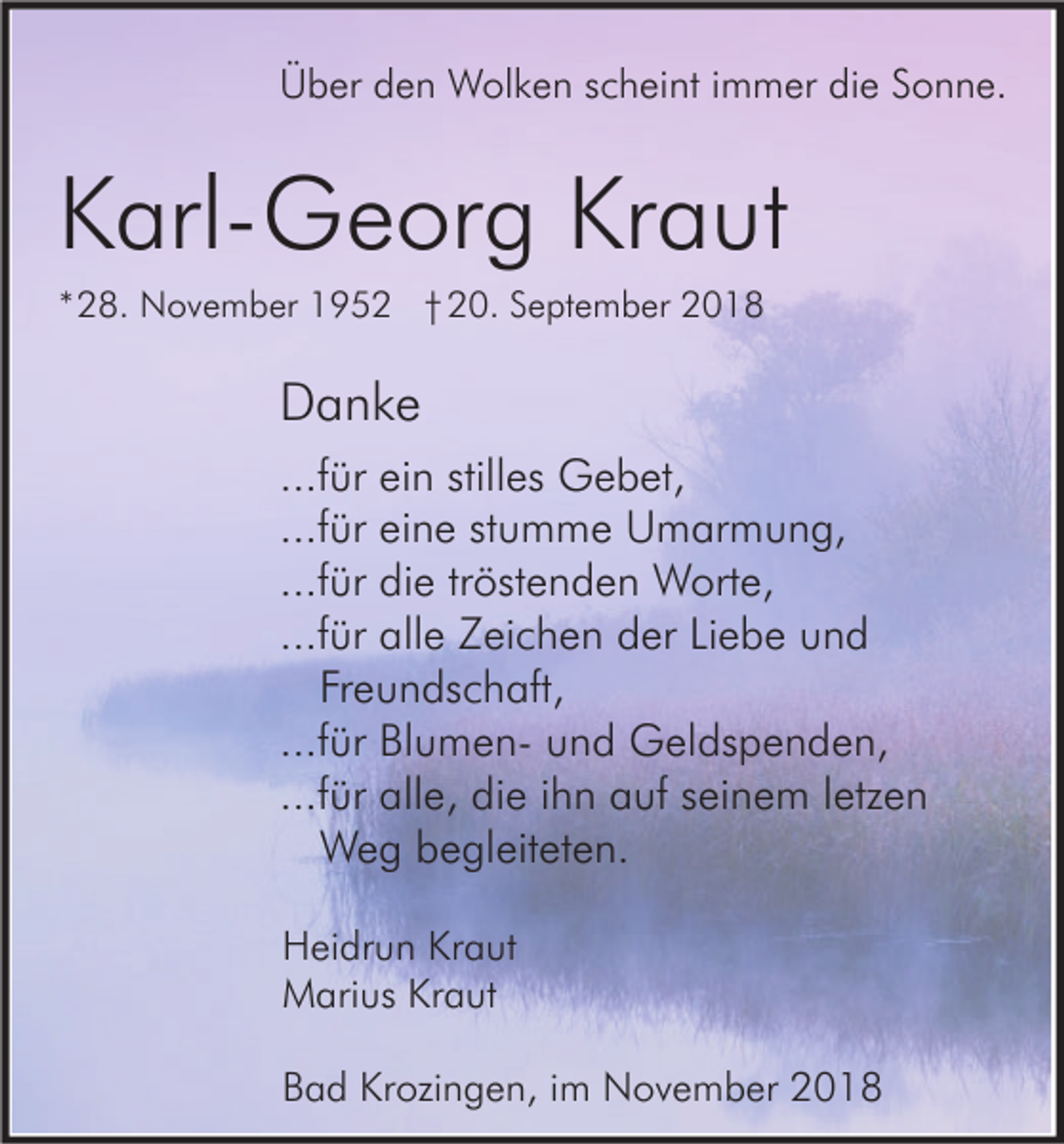 <p>Über den Wolken scheint immer die Sonne.</p><p>Karl-Georg Kraut<br />*28. November 1952 † 20. September 2018</p><p>Danke<br />...für ein stilles Gebet,<br />...für eine stumme Umarmung,<br />...für die tröstenden Worte,<br />...für alle Zeichen der Liebe und<br />Freundschaft,<br />...für Blumen- und Geldspenden,<br />...für alle, die ihn auf seinem letzen<br />Weg begleiteten.<br />Heidrun Kraut<br />Marius Kraut<br />Bad Krozingen, im November 2018</p>