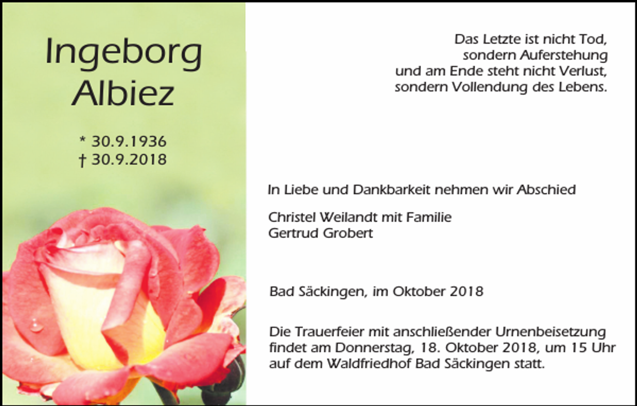 <p>Ingeborg<br />Albiez</p><p>Das Letzte ist nicht Tod,<br />sondern Auferstehung<br />und am Ende steht nicht Verlust,<br />sondern Vollendung des Lebens.</p><p>* 30.9.1936<br />† 30.9.2018<br />In Liebe und Dankbarkeit nehmen wir Abschied<br />Christel Weilandt mit Familie<br />Gertrud Grobert</p><p>Bad Säckingen, im Oktober 2018<br />Die Trauerfeier mit anschließender Urnenbeisetzung<br />findet am Donnerstag, 18. Oktober 2018, um 15 Uhr<br />auf dem Waldfriedhof Bad Säckingen statt.</p>