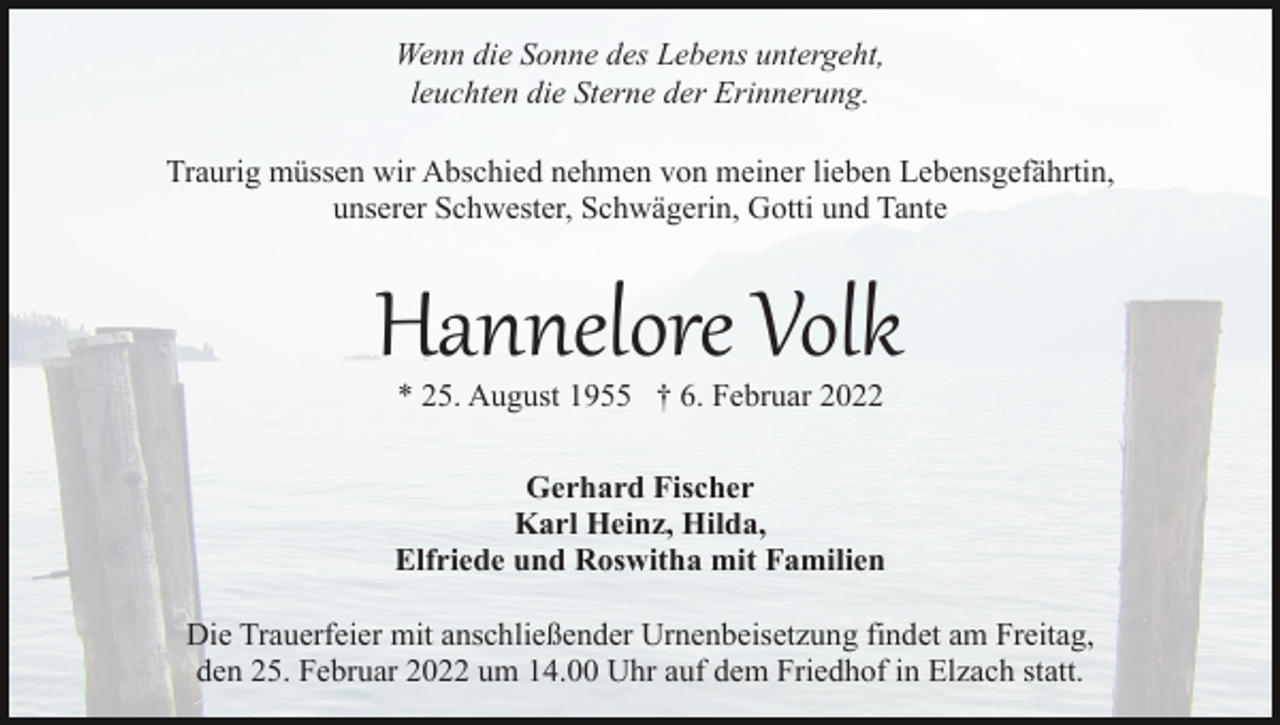 <p>Wenn die Sonne des Lebens untergeht,<br />leuchten die Sterne der Erinnerung.<br />Traurig müssen wir Abschied nehmen von meiner lieben Lebensgefährtin,<br />unserer Schwester, Schwägerin, Gotti und Tante</p><p>Hannelore Volk<br />* 25. August 1955 † 6. Februar 2022</p><p>Gerhard Fischer<br />Karl Heinz, Hilda,<br />Elfriede und Roswitha mit Familien<br />Die Trauerfeier mit anschließender Urnenbeisetzung findet am Freitag,<br />den 25. Februar 2022 um 14.00 Uhr auf dem Friedhof in Elzach statt.</p>