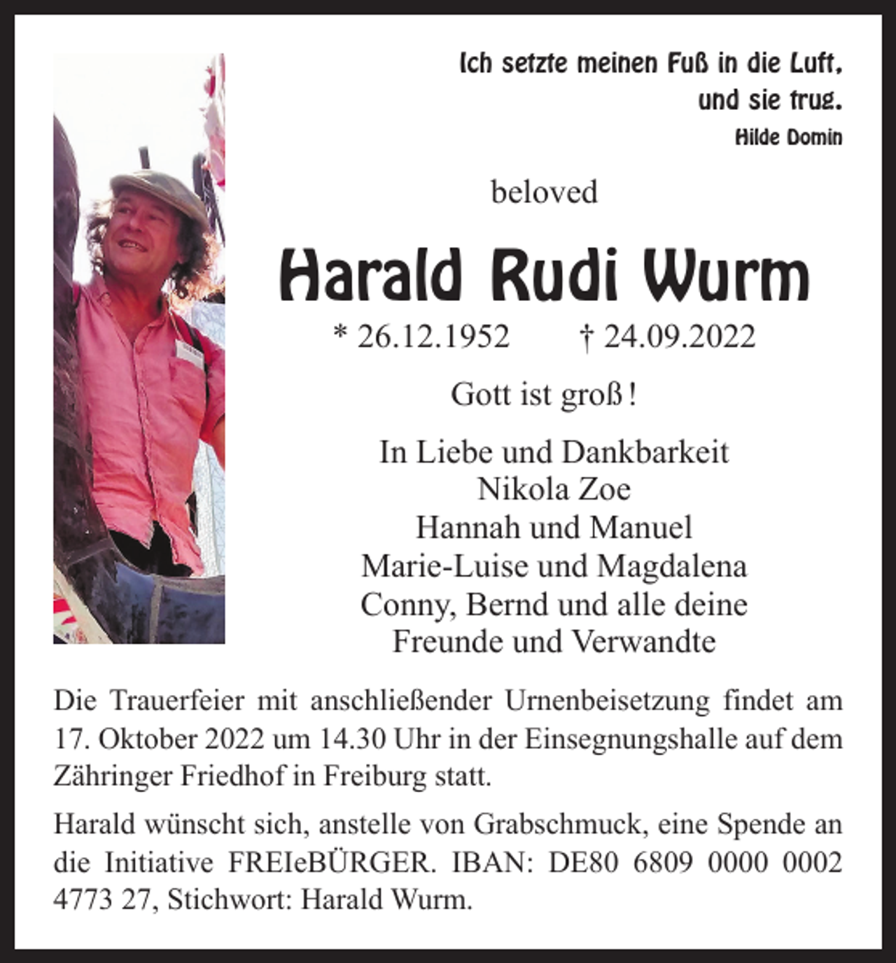 <p>Ich setzte meinen Fuß in die Luft,<br />und sie trug.</p><p>Hilde Domin</p><p>beloved</p><p>Harald Rudi Wurm<br />* 26.12.1952 † 24.09.2022<br />Gott ist groß !<br />In Liebe und Dankbarkeit<br />Nikola Zoe<br />Hannah und Manuel<br />Marie-Luise und Magdalena<br />Conny, Bernd und alle deine<br />Freunde und Verwandte<br />Die Trauerfeier mit anschließender Urnenbeisetzung findet am<br />17. Oktober 2022 um 14.30 Uhr in der Einsegnungshalle auf dem<br />Zähringer Friedhof in Freiburg statt.<br />Harald wünscht sich, anstelle von Grabschmuck, eine Spende an<br />die Initiative FREIeBÜRGER. IBAN: DE80 6809 02<br />4773 27, Stichwort: Harald Wurm.</p>