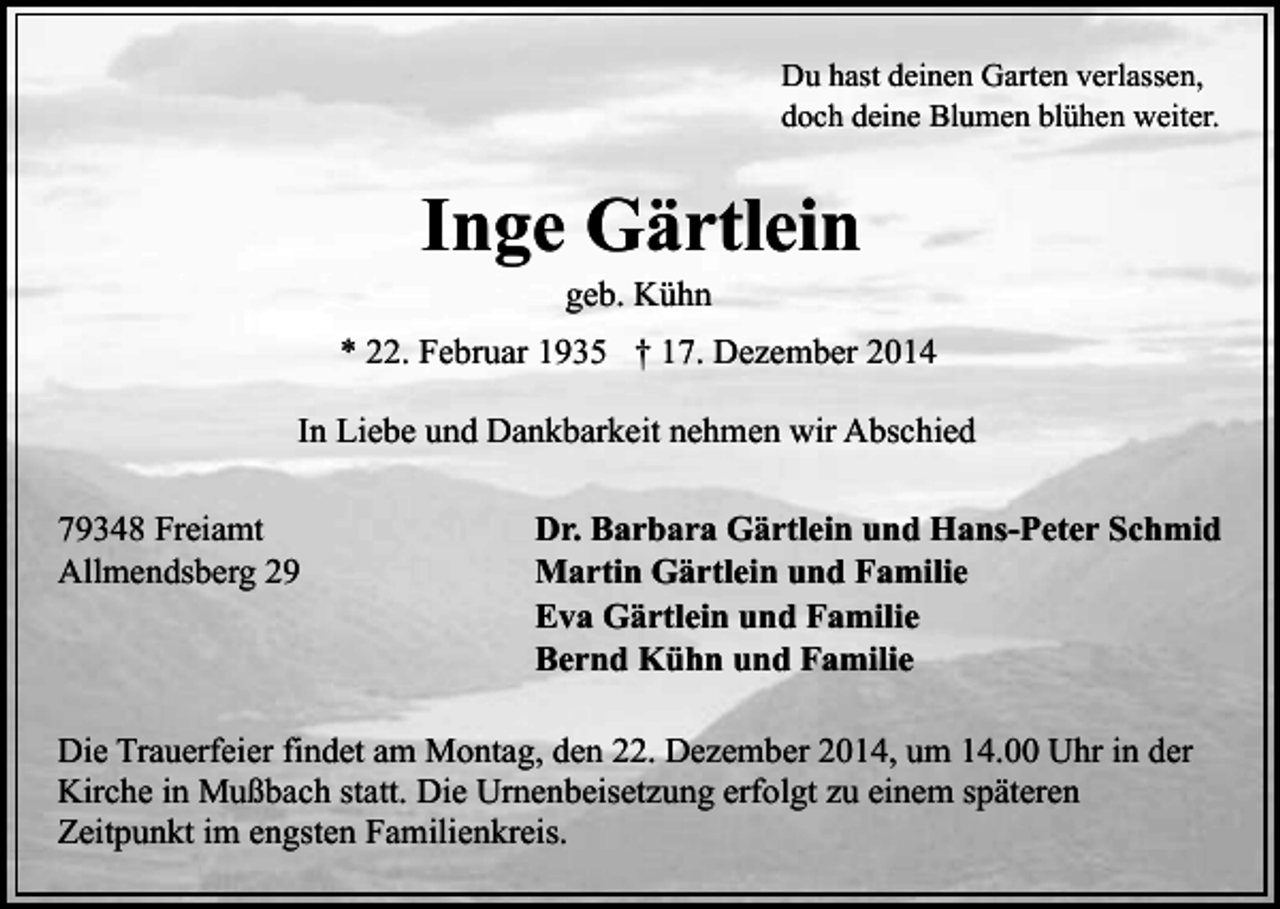 <p>Du hast deinen Garten verlassen,<br />doch deine Blumen blühen weiter.</p><p>Inge Gärtlein<br />geb. Kühn</p><p>* 22. Februar 1935 † 17. Dezember 2014<br />In Liebe und Dankbarkeit nehmen wir Abschied<br />79348 Freiamt<br />Allmendsberg 29</p><p>Dr. Barbara Gärtlein und Hans-Peter Schmid<br />Martin Gärtlein und Familie<br />Eva Gärtlein und Familie<br />Bernd Kühn und Familie</p><p>Die Trauerfeier findet am Montag, den 22. Dezember 2014, um 14.00 Uhr in der<br />Kirche in Mußbach statt. Die Urnenbeisetzung erfolgt zu einem späteren<br />Zeitpunkt im engsten Familienkreis.</p>