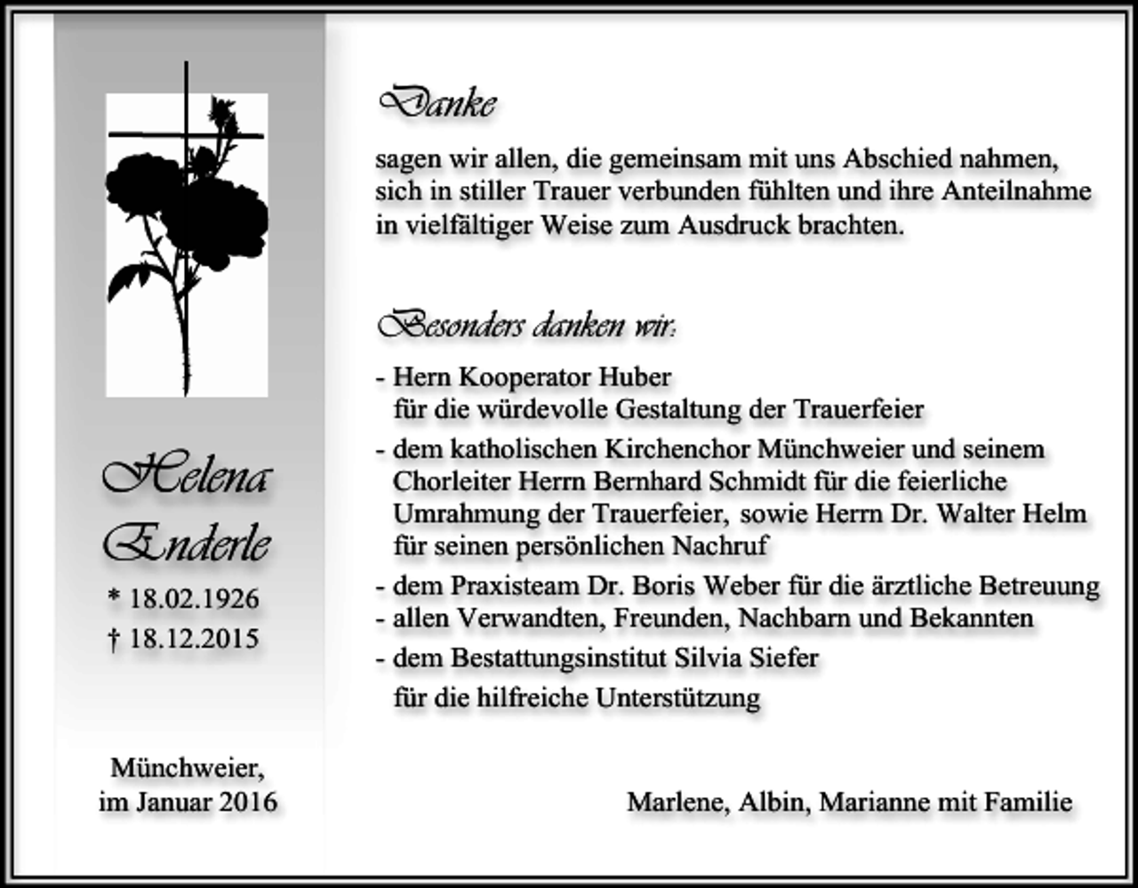<p>Danke<br />sagen wir allen, die gemeinsam mit uns Abschied nahmen,<br />sich in stiller Trauer verbunden fühlten und ihre Anteilnahme<br />in vielfältiger Weise zum Ausdruck brachten.</p><p>Besonders danken wir:</p><p>Helena<br />Enderle<br />* 18.02.1926<br />† 18.12.2015</p><p>Münchweier,<br />im Januar 2016</p><p>- Hern Kooperator Huber<br />für die würdevolle Gestaltung der Trauerfeier<br />- dem katholischen Kirchenchor Münchweier und seinem<br />Chorleiter Herrn Bernhard Schmidt für die feierliche<br />Umrahmung der Trauerfeier, sowie Herrn Dr. Walter Helm<br />für seinen persönlichen Nachruf<br />- dem Praxisteam Dr. Boris Weber für die ärztliche Betreuung<br />- allen Verwandten, Freunden, Nachbarn und Bekannten<br />- dem Bestattungsinstitut Silvia Siefer<br />für die hilfreiche Unterstützung<br />Marlene, Albin, Marianne mit Familie</p>