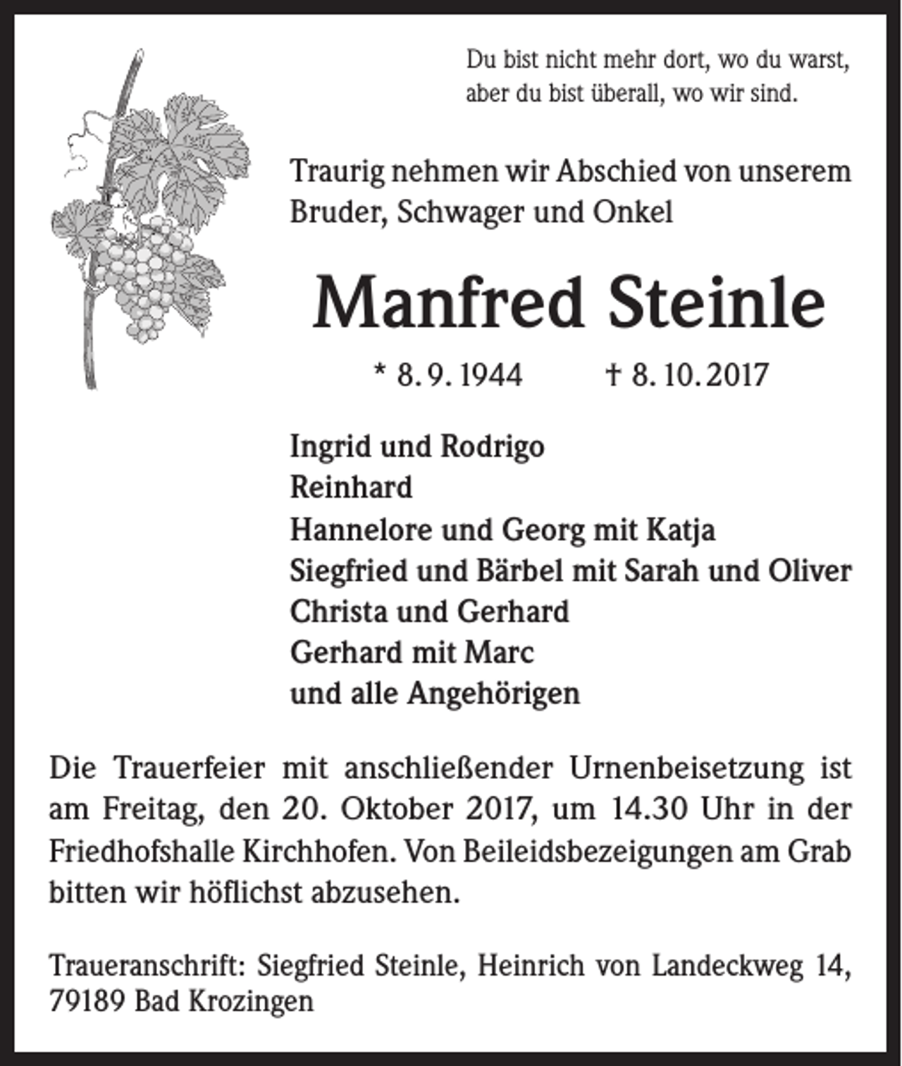 <p>Du bist nicht mehr dort, wo du warst,<br />aber du bist überall, wo wir sind.</p><p>Traurig nehmen wir Abschied von unserem<br />Bruder, Schwager und Onkel</p><p>Manfred Steinle<br />* 8. 9. 1944</p><p>† 8. 10. 2017</p><p>Ingrid und Rodrigo<br />Reinhard<br />Hannelore und Georg mit Katja<br />Siegfried und Bärbel mit Sarah und Oliver<br />Christa und Gerhard<br />Gerhard mit Marc<br />und alle Angehörigen<br />Die Trauerfeier mit anschließender Urnenbeisetzung ist<br />am Freitag, den 20. Oktober 2017, um 14.30 Uhr in der<br />­Friedhofshalle Kirchhofen. Von Beileidsbezeigungen am Grab<br />bitten wir höflichst abzusehen.<br />Traueranschrift: Siegfried Steinle, Heinrich von Landeckweg 14,<br />79189 Bad Krozingen</p>