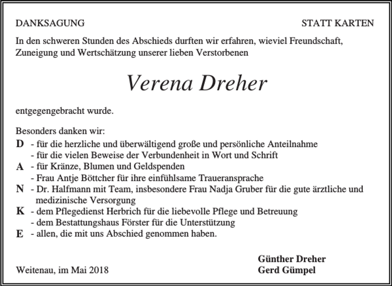 <p>DANKSAGUNG</p><p>STATT KARTEN</p><p>In den schweren Stunden des Abschieds durften wir erfahren, wieviel Freundschaft,<br />Zuneigung und Wertschätzung unserer lieben Verstorbenen</p><p>Verena Dreher<br />entgegengebracht wurde.<br />Besonders danken wir:<br />D - für die herzliche und überwältigend große und persönliche Anteilnahme<br />- für die vielen Beweise der Verbundenheit in Wort und Schrift<br />A - für Kränze, Blumen und Geldspenden<br />- Frau Antje Böttcher für ihre einfühlsame Traueransprache<br />N - Dr. Halfmann mit Team, insbesondere Frau Nadja Gruber für die gute ärztliche und<br />medizinische Versorgung<br />K - dem Pflegedienst Herbrich für die liebevolle Pflege und Betreuung<br />- dem Bestattungshaus Förster für die Unterstützung<br />E - allen, die mit uns Abschied genommen haben.</p><p>Weitenau, im Mai 2018</p><p>Günther Dreher<br />Gerd Gümpel</p>