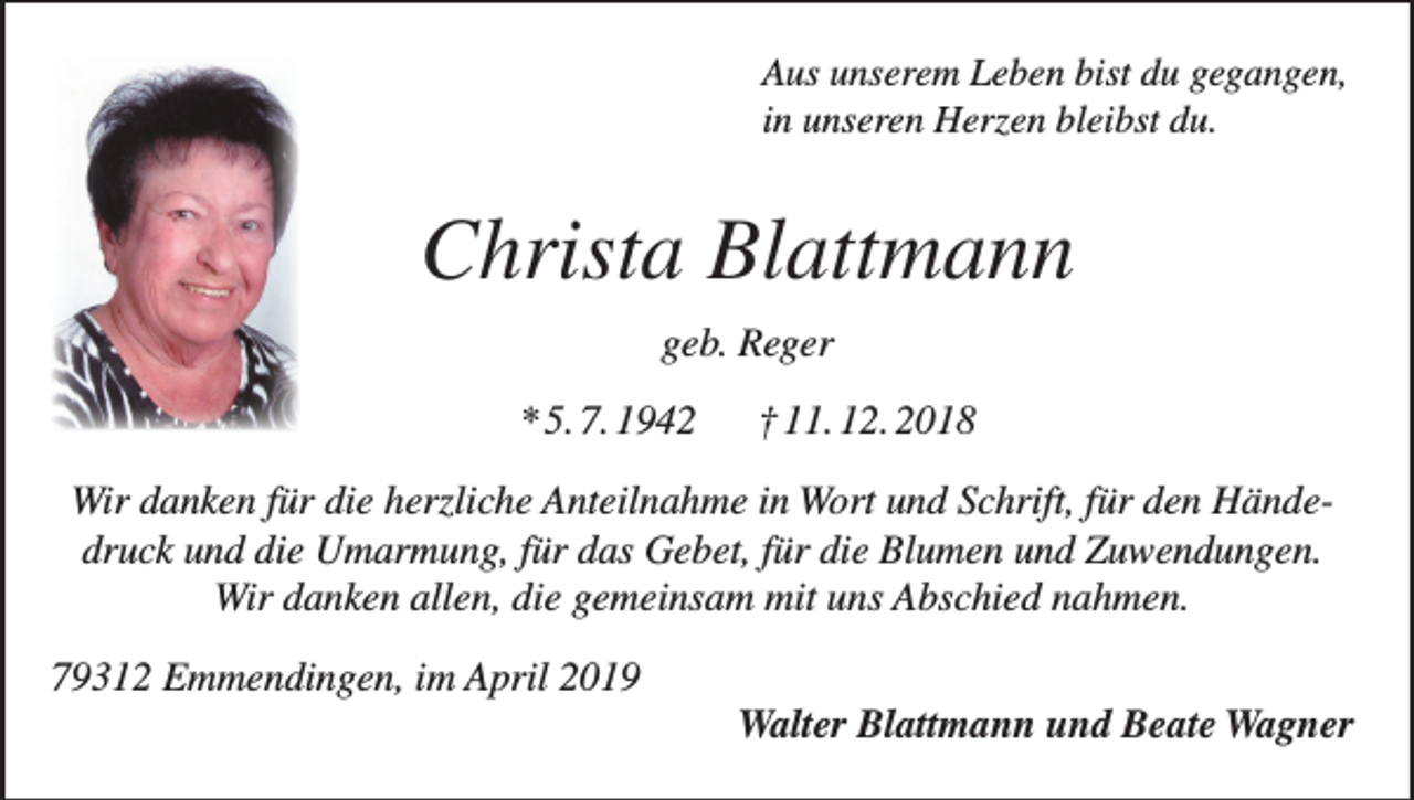 <p>Aus unserem Leben bist du gegangen,<br />in unseren Herzen bleibst du.</p><p>Christa Blattmann<br />geb. Reger<br />* 5. 7. 1942</p><p>† 11. 12. 2018</p><p>Wir danken für die herzliche Anteilnahme in Wort und Schrift, für den Händedruck und die Umarmung, für das Gebet, für die Blumen und Zuwendungen.<br />Wir danken allen, die gemeinsam mit uns Abschied nahmen.<br />79312 Emmendingen, im April 2019</p><p>Walter Blattmann und Beate Wagner</p>