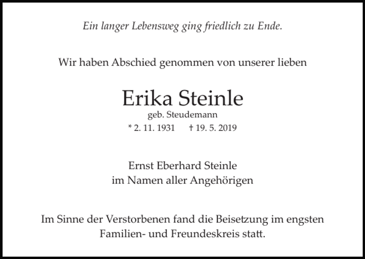 <p>Ein langer Lebensweg ging friedlich zu Ende.<br />Wir haben Abschied genommen von unserer lieben</p><p>Erika Steinle<br />geb. Steudemann<br />* 2. 11. 1931 † 19. 5. 2019</p><p>Ernst Eberhard Steinle<br />im Namen aller Angehörigen</p><p>Im Sinne der Verstorbenen fand die Beise�ung im engsten<br />Familien­ und Freundeskreis sta�.</p>