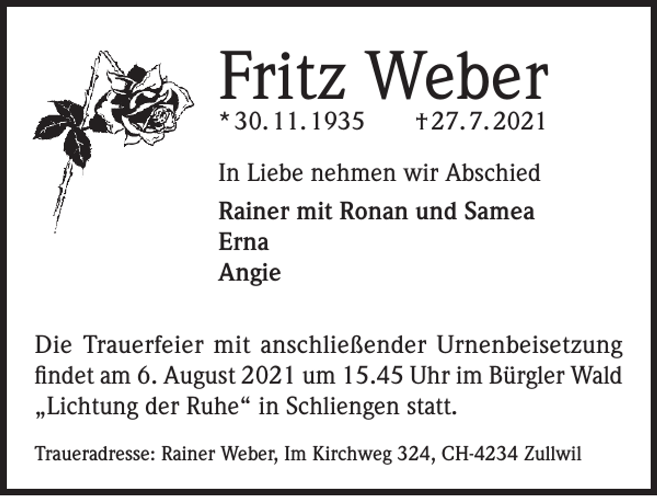 <p>Fritz Weber<br />* 30. 11. 1935 † 27. 7. 2021<br />In Liebe nehmen wir Abschied<br />Rainer mit Ronan und Samea<br />Erna<br />Angie<br />Die Trauerfeier mit anschließender Urnenbeisetzung<br />findet am 6. August 2021 um 15.45 Uhr im Bürgler Wald<br />„Lichtung der Ruhe“ in Schliengen statt.<br />Traueradresse: Rainer Weber, Im Kirchweg 324, CH-4234 Zullwil</p>