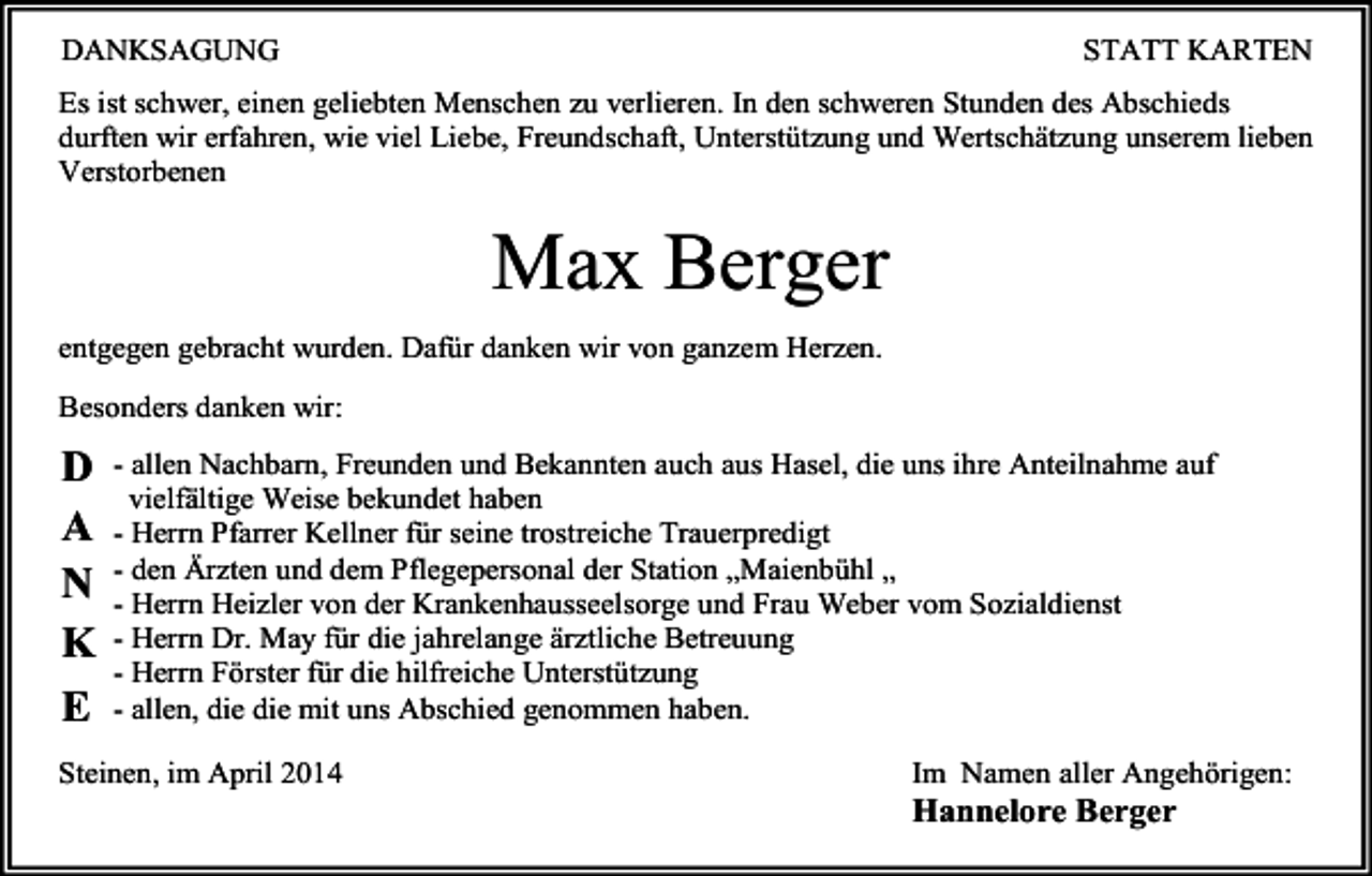 <p>DANKSAGUNG</p><p>STATT KARTEN</p><p>Es ist schwer, einen geliebten Menschen zu verlieren. In den schweren Stunden des Abschieds<br />durften wir erfahren, wie viel Liebe, Freundschaft, Unterstützung und Wertschätzung unserem lieben<br />Verstorbenen</p><p>Max Berger<br />entgegen gebracht wurden. Dafür danken wir von ganzem Herzen.<br />Besonders danken wir:</p><p>D<br />A<br />N<br />K<br />E</p><p>- allen Nachbarn, Freunden und Bekannten auch aus Hasel, die uns ihre Anteilnahme auf<br />vielfältige Weise bekundet haben<br />- Herrn Pfarrer Kellner für seine trostreiche Trauerpredigt<br />- den Ärzten und dem Pflegepersonal der Station „Maienbühl „<br />- Herrn Heizler von der Krankenhausseelsorge und Frau Weber vom Sozialdienst<br />- Herrn Dr. May für die jahrelange ärztliche Betreuung<br />- Herrn Förster für die hilfreiche Unterstützung<br />- allen, die die mit uns Abschied genommen haben.</p><p>Steinen, im April 2014</p><p>Im Namen aller Angehörigen:</p><p>Hannelore Berger</p>