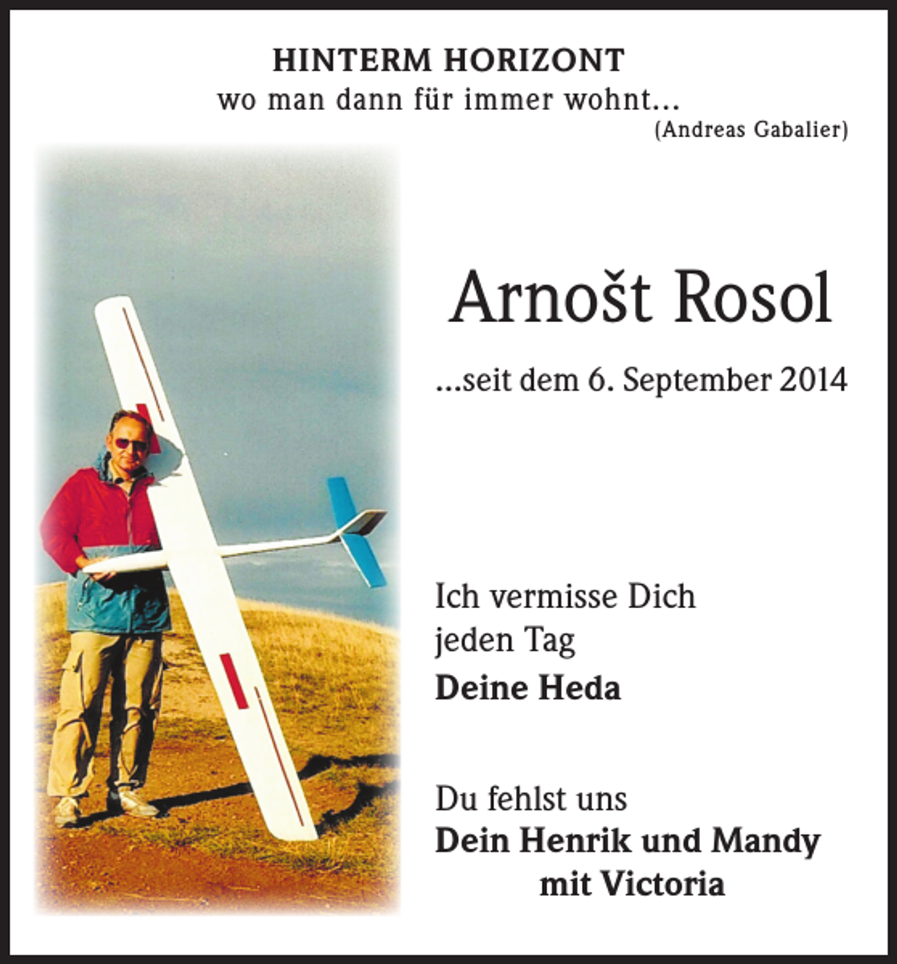 <p>HINTERM HORIZONT<br />wo man dann für immer wohnt...</p><p>(Andreas Gabalier)</p><p>Arnošt Rosol<br />...seit dem 6. September 2014</p><p>Ich vermisse Dich<br />jeden Tag<br />Deine Heda<br />Du fehlst uns<br />Dein Henrik und Mandy</p><p>mit Victoria</p>