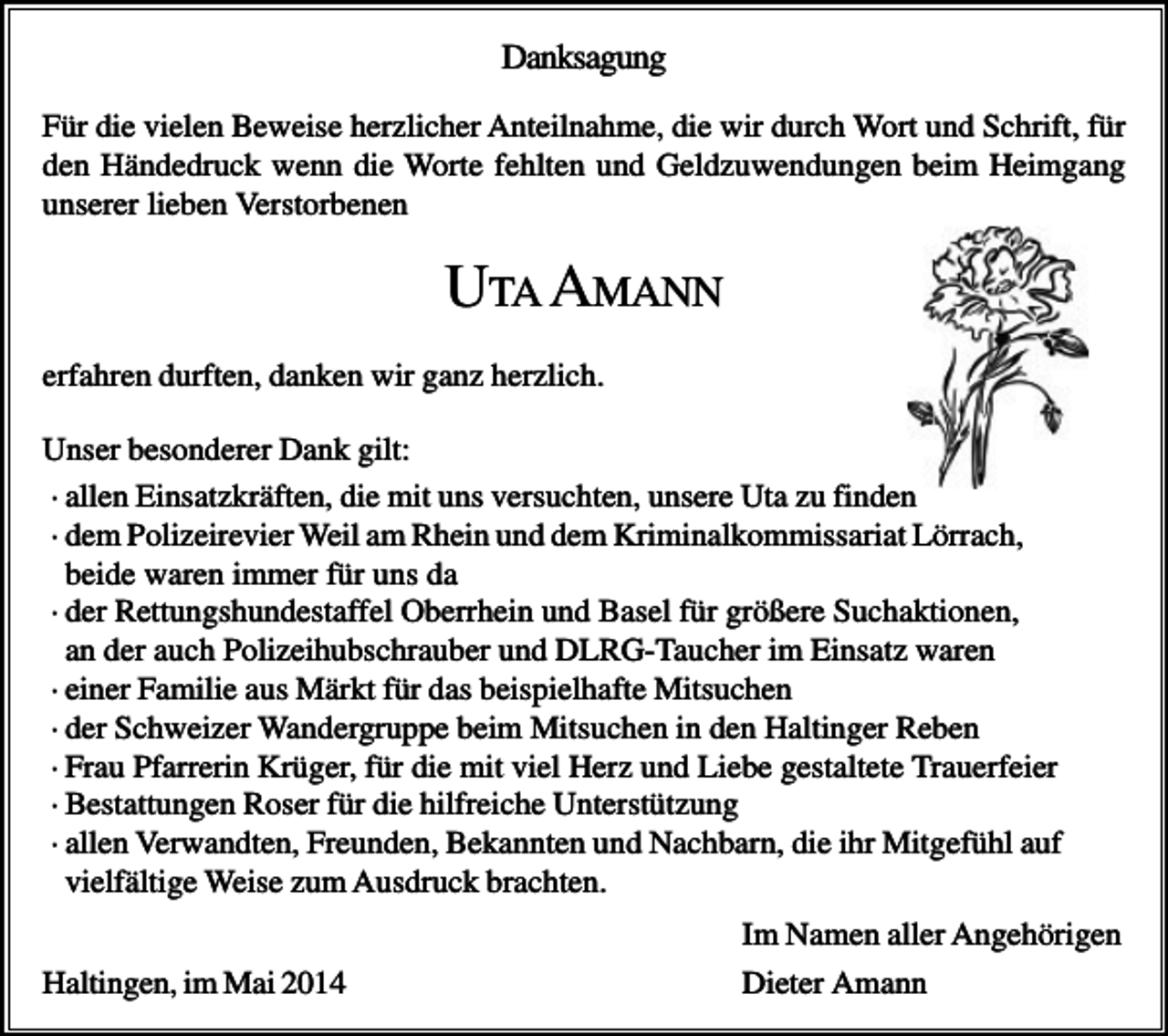 <p>Danksagung<br />Für die vielen Beweise herzlicher Anteilnahme, die wir durch Wort und Schrift, für<br />den Händedruck wenn die Worte fehlten und Geldzuwendungen beim Heimgang<br />unserer lieben Verstorbenen</p><p>UTA AMANN<br />erfahren durften, danken wir ganz herzlich.<br />Unser besonderer Dank gilt:<br />· allen Einsatzkräften, die mit uns versuchten, unsere Uta zu finden<br />· dem Polizeirevier Weil am Rhein und dem Kriminalkommissariat Lörrach,<br />beide waren immer für uns da<br />· der Rettungshundestaffel Oberrhein und Basel für größere Suchaktionen,<br />an der auch Polizeihubschrauber und DLRG-Taucher im Einsatz waren<br />· einer Familie aus Märkt für das beispielhafte Mitsuchen<br />· der Schweizer Wandergruppe beim Mitsuchen in den Haltinger Reben<br />· Frau Pfarrerin Krüger, für die mit viel Herz und Liebe gestaltete Trauerfeier<br />· Bestattungen Roser für die hilfreiche Unterstützung<br />· allen Verwandten, Freunden, Bekannten und Nachbarn, die ihr Mitgefühl auf<br />vielfältige Weise zum Ausdruck brachten.<br />Haltingen, im Mai 2014</p><p>Im Namen aller Angehörigen<br />Dieter Amann</p>
