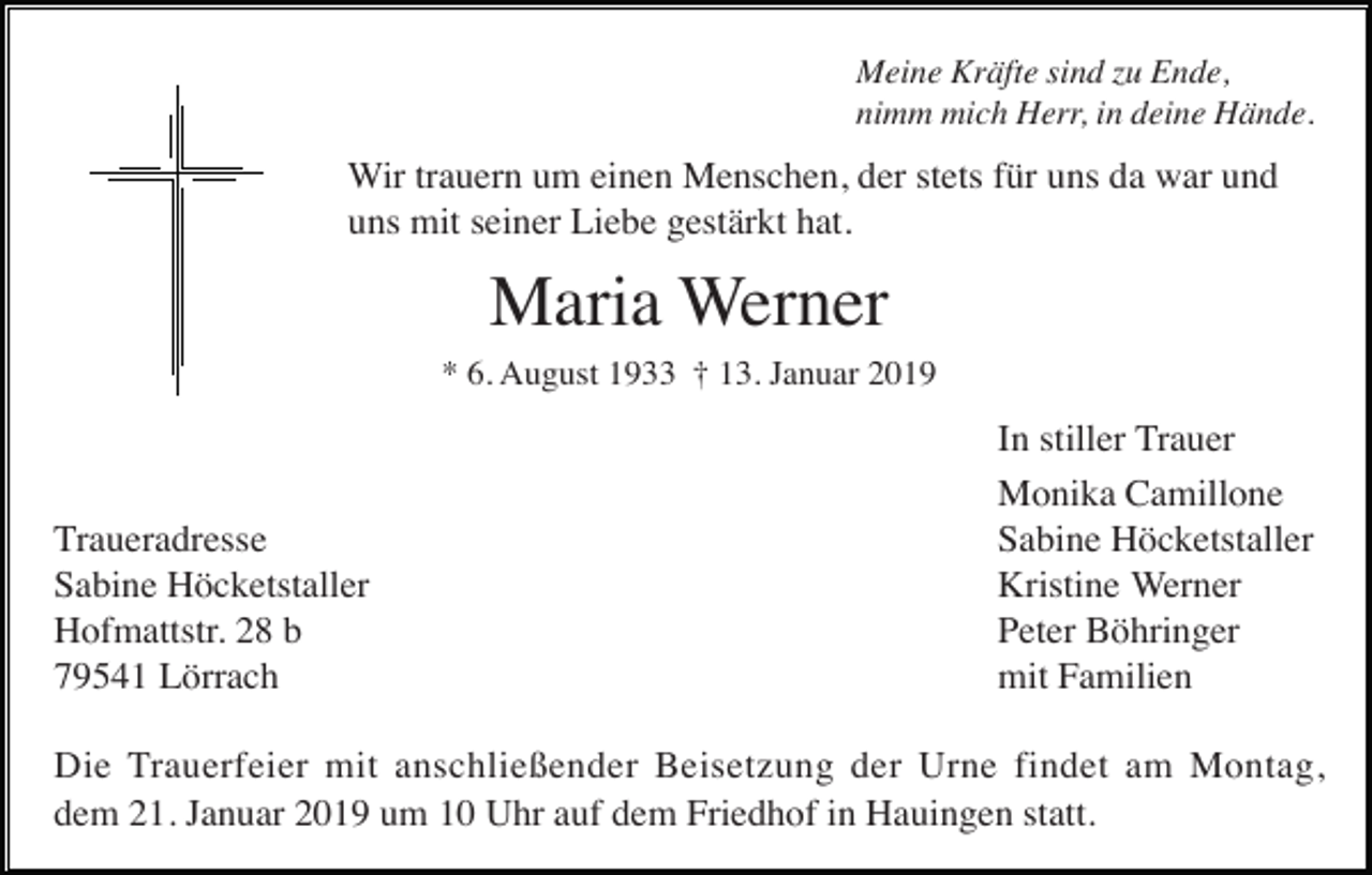 <p>Meine Kräfte sind zu Ende,<br />nimm mich Herr, in deine Hände.</p><p>Wir trauern um einen Menschen, der stets für uns da war und<br />uns mit seiner Liebe gestärkt hat.</p><p>Maria Werner<br />* 6. August 1933 † 13. Januar 2019</p><p>Traueradresse<br />Sabine Höcketstaller<br />Hofmattstr. 28 b<br />79541 Lörrach</p><p>In stiller Trauer<br />Monika Camillone<br />Sabine Höcketstaller<br />Kristine Werner<br />Peter Böhringer<br />mit Familien</p><p>Die Trauerfeier mit anschließender Beisetzung der Urne findet am Montag,<br />dem 21. Januar 2019 um 10 Uhr auf dem Friedhof in Hauingen statt.</p>