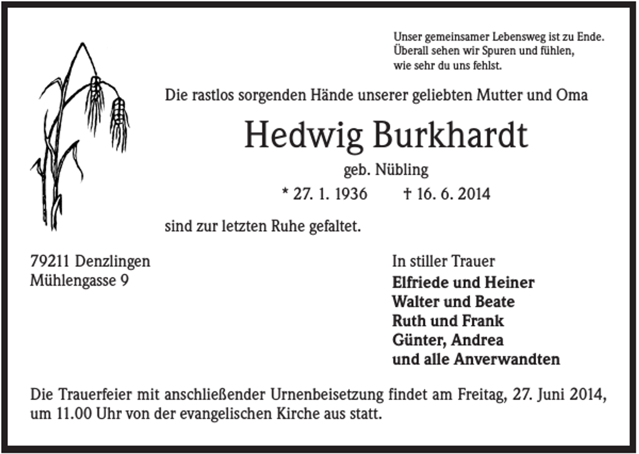 <p>Unser gemeinsamer Lebensweg ist zu Ende.<br />Überall sehen wir Spuren und fühlen,<br />wie sehr du uns fehlst.</p><p>Die rastlos sorgenden Hände unserer geliebten Mutter und Oma</p><p>Hedwig Burkhardt<br />geb. Nübling<br />* 27. 1. 1936<br />† 16. 6. 2014<br />sind zur letzten Ruhe gefaltet.<br />79211 Denzlingen<br />Mühlengasse 9</p><p>In stiller Trauer<br />Elfriede und Heiner<br />Walter und Beate<br />Ruth und Frank<br />Günter, Andrea<br />und alle Anverwandten</p><p>Die Trauerfeier mit anschließender Urnenbeisetzung findet am Freitag, 27. Juni 2014,<br />um 11.00 Uhr von der evangelischen Kirche aus statt.</p>