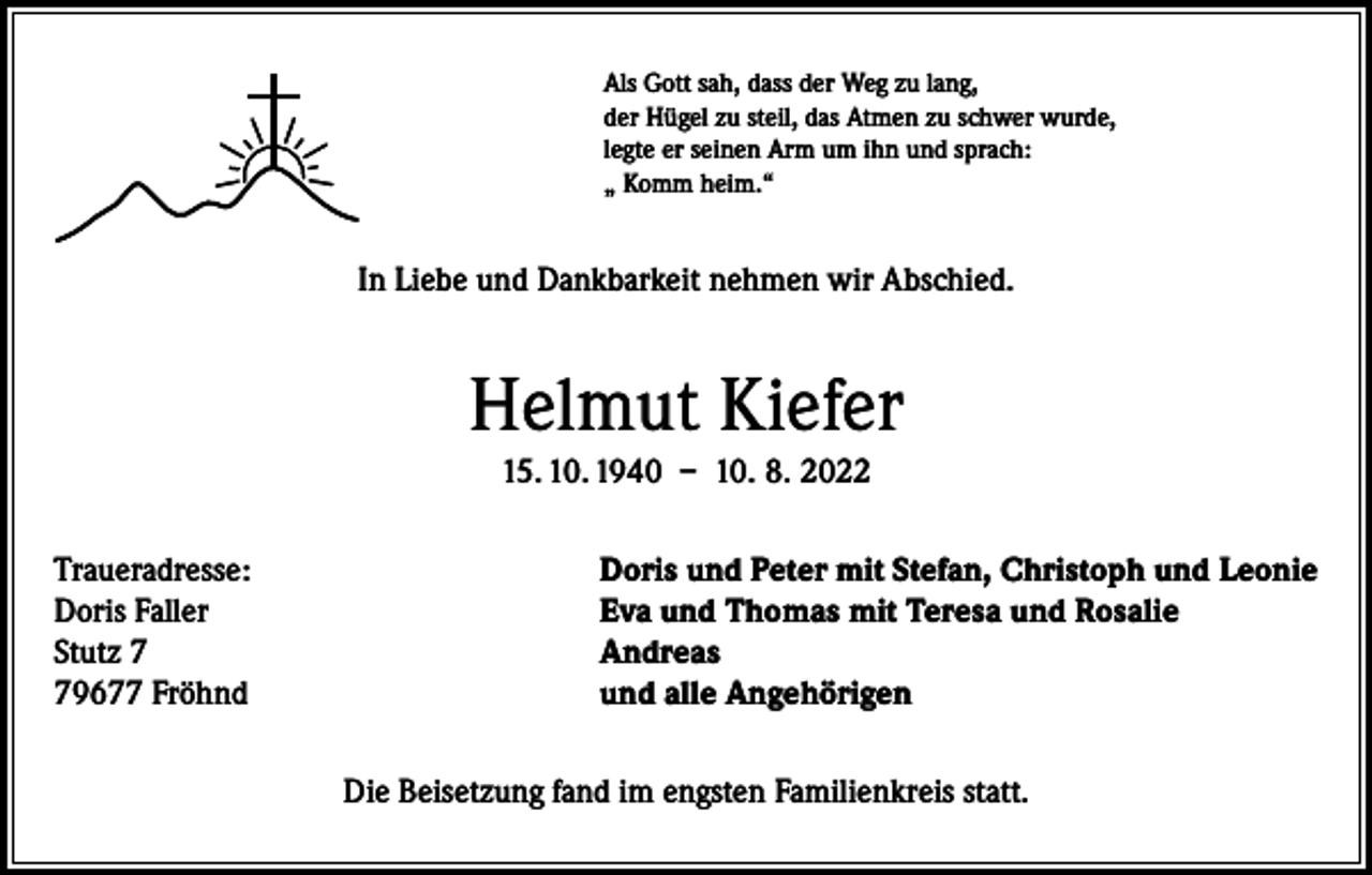 <p>Als Gott sah, dass der Weg zu lang,<br />der Hügel zu steil, das Atmen zu schwer wurde,<br />legte er seinen Arm um ihn und sprach:<br />„ Komm heim.“</p><p>In Liebe und Dankbarkeit nehmen wir Abschied.</p><p>Helmut Kiefer<br />15. 10. 1940 – 10. 8. 2022<br />Traueradresse:<br />Doris Faller<br />Stutz 9677 Fröhnd</p><p>Doris und Peter mit Stefan, Christoph und Leonie<br />Eva und Thomas mit Teresa und Rosalie<br />Andreas<br />und alle Angehörigen<br />Die Beisetzung fand im engsten Familienkreis statt.</p>
