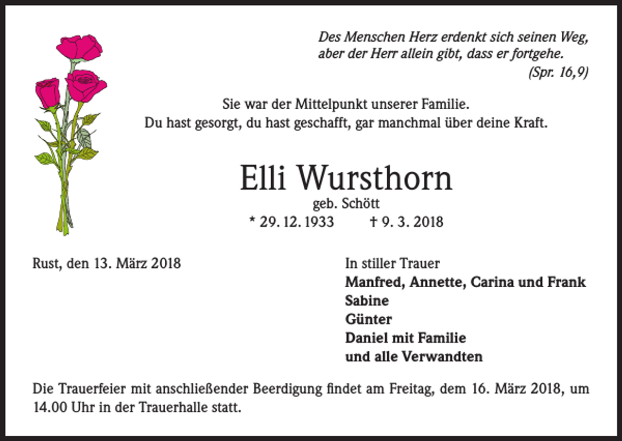 <p>Des Menschen Herz erdenkt sich seinen Weg,<br />aber der Herr allein gibt, dass er fortgehe.</p><p>(Spr. 16,9)</p><p>Sie war der Mittelpunkt unserer Familie.<br />Du hast gesorgt, du hast geschafft, gar manchmal über deine Kraft.</p><p>Elli Wursthorn<br />geb. Schött<br />* 29. 12. 1933<br />Rust, den 13. März 2018</p><p>† 9. 3. 2018<br />In stiller Trauer<br />Manfred, Annette, Carina und Frank<br />Sabine<br />Günter<br />Daniel mit Familie<br />und alle Verwandten</p><p>Die Trauerfeier mit anschließender Beerdigung findet am Freitag, dem 16. März 2018, um<br />14.00 Uhr in der Trauerhalle statt.</p>