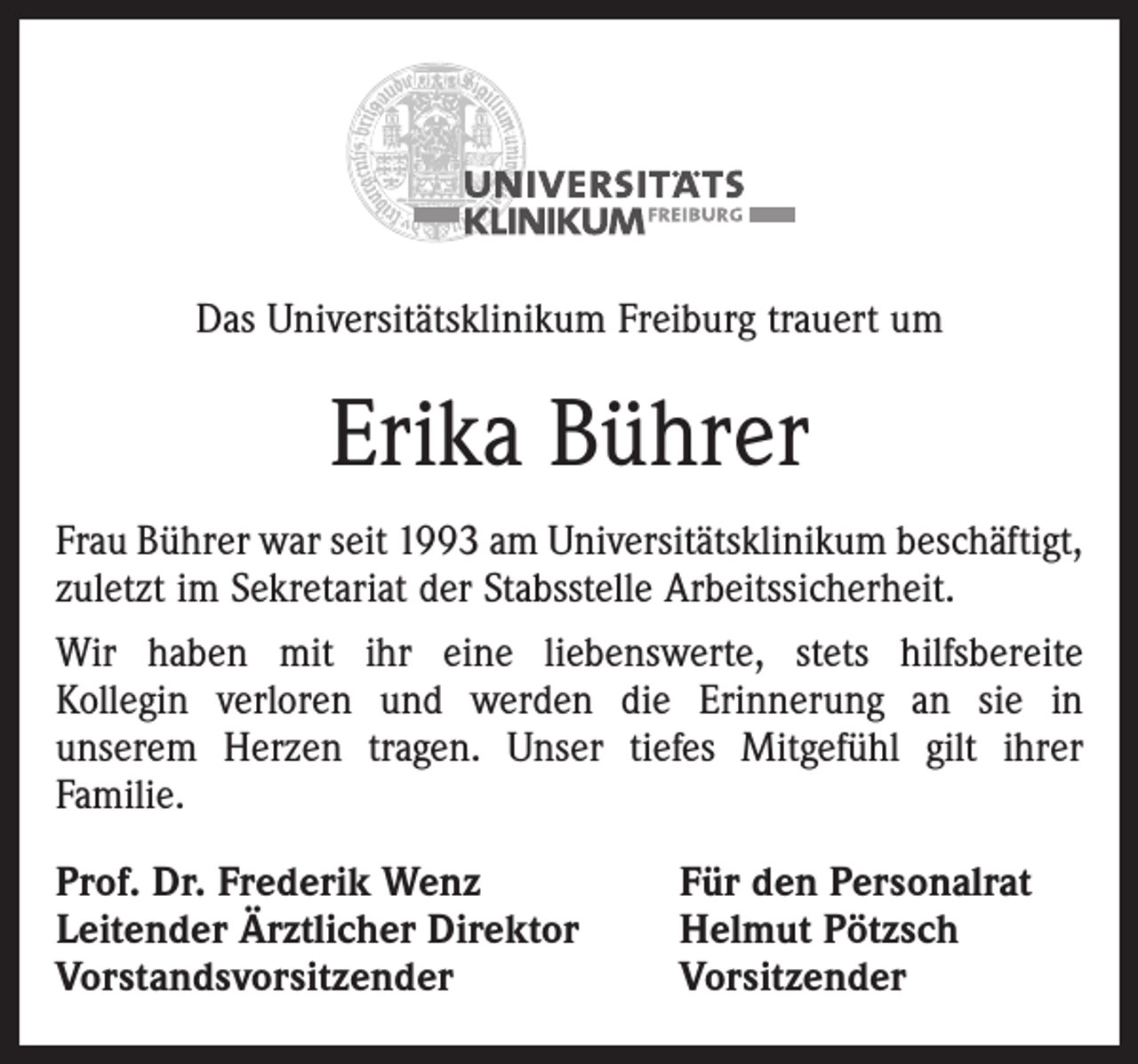 <p>Das Universitätsklinikum Freiburg trauert um</p><p>Erika Bührer<br />Frau Bührer war seit 1993 am Universitätsklinikum beschäftigt,<br />zuletzt im Sekretariat der Stabsstelle Arbeitssicherheit.<br />Wir haben mit ihr eine liebenswerte, stets hilfsbereite<br />Kollegin verloren und werden die Erinnerung an sie in<br />unserem Herzen tragen. Unser tiefes Mitgefühl gilt ihrer<br />Familie.<br />Prof. Dr. Frederik Wenz<br />Leitender Ärztlicher Direktor<br />Vorstandsvorsitzender</p><p>Für den Personalrat<br />Helmut Pötzsch<br />Vorsitzender</p>
