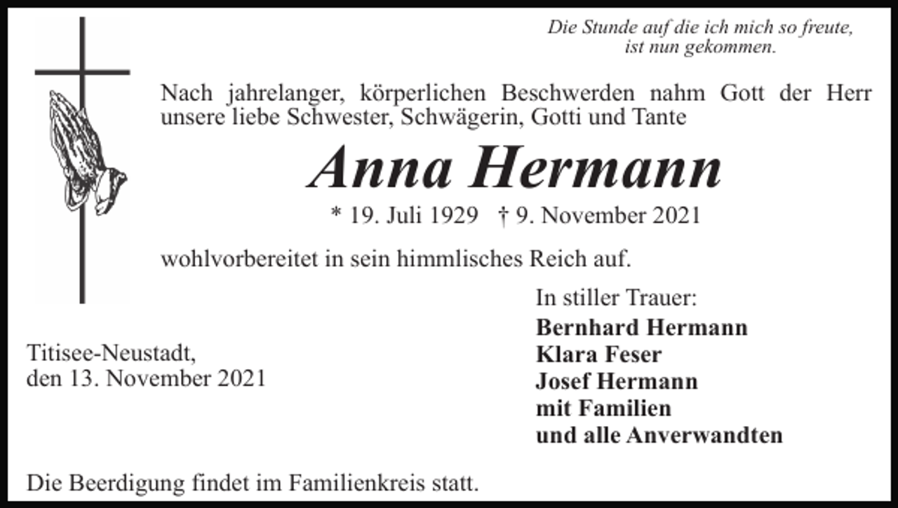 <p>Die Stunde auf die ich mich so freute,<br />ist nun gekommen.</p><p>Nach jahrelanger, körperlichen Beschwerden nahm Gott der Herr<br />unsere liebe Schwester, Schwägerin, Gotti und Tante</p><p>Anna Hermann<br />* 19. Juli 1929 † 9. November 2021<br />wohlvorbereitet in sein himmlisches Reich auf.</p><p>Titisee-Neustadt,<br />den 13. November 2021</p><p>Die Beerdigung findet im Familienkreis statt.</p><p>In stiller Trauer:<br />Bernhard Hermann<br />Klara Feser<br />Josef Hermann<br />mit Familien<br />und alle Anverwandten</p>