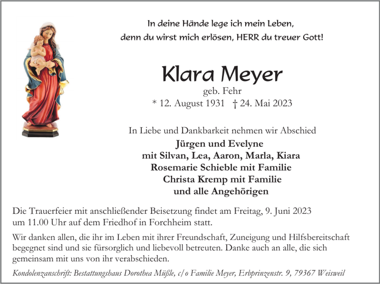 <p>In deine Hände lege ich mein Leben,<br />denn du wirst mich erlösen, HERR du treuer Gott!</p><p>Klara Meyer<br />geb. Fehr<br />* 12. August 1931 † 24. Mai 2023<br />In Liebe und Dankbarkeit nehmen wir Abschied<br />Jürgen und Evelyne<br />mit Silvan, Lea, Aaron, Marla, Kiara<br />Rosemarie Schieble mit Familie<br />Christa Kremp mit Familie<br />und alle Angehörigen<br />Die Trauerfeier mit anschließender Beisetzung findet am Freitag, 9. Juni 2023<br />um 11.00 Uhr auf dem Friedhof in Forchheim statt.<br />Wir danken allen, die ihr im Leben mit ihrer Freundschaft, Zuneigung und Hilfsbereitschaft<br />begegnet sind und sie fürsorglich und liebevoll betreuten. Danke auch an alle, die sich<br />gemeinsam mit uns von ihr verabschieden.<br />Kondolenzanschrift: Bestattungshaus Dorothea Müßle, c/o Familie Meyer, Erbprinzenstr. 9, 79367 Weisweil</p>