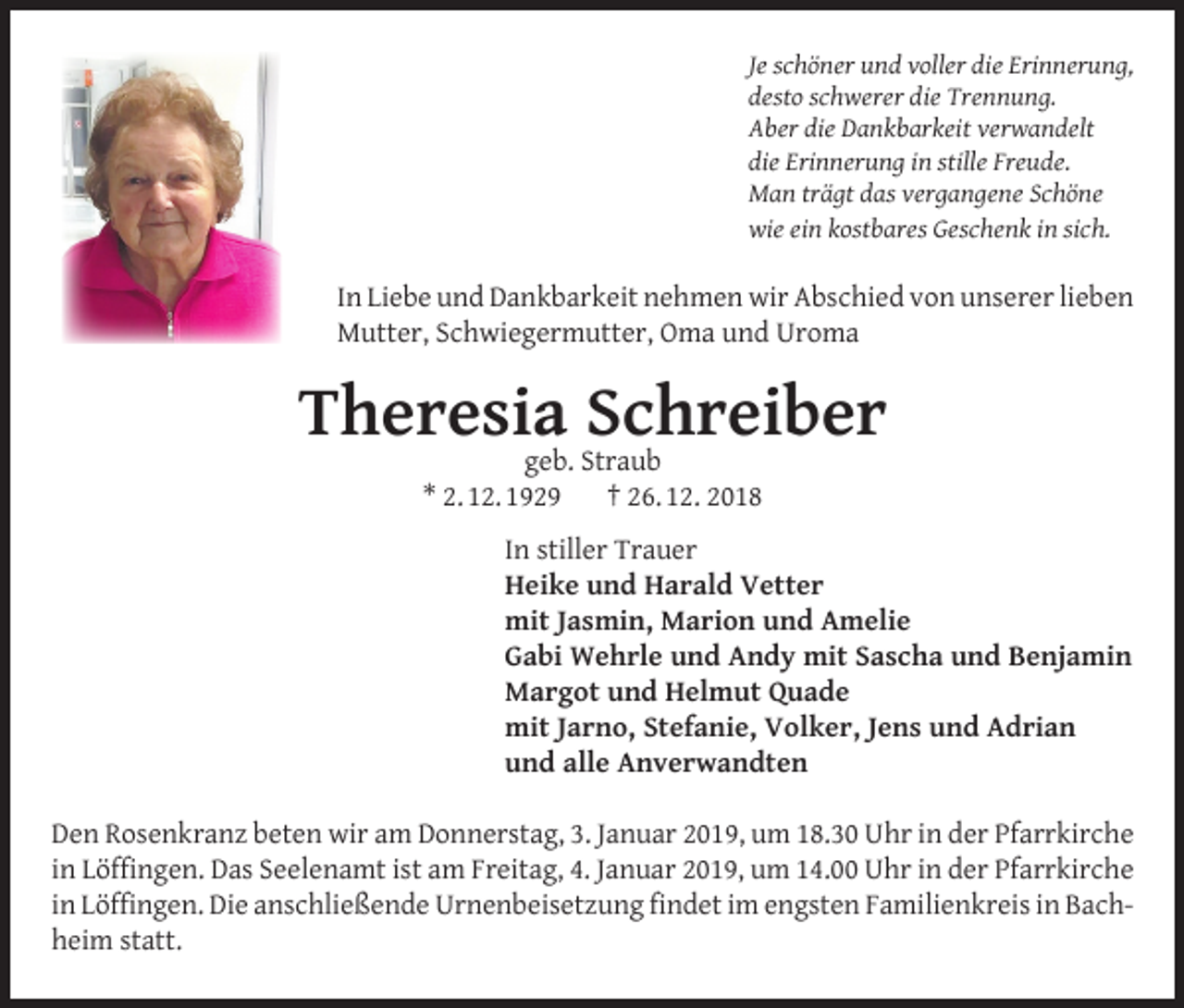 <p>Je schöner und voller die Erinnerung,<br />desto schwerer die Trennung.<br />Aber die Dankbarkeit verwandelt<br />die Erinnerung in stille Freude.<br />Man trägt das vergangene Schöne<br />wie ein kostbares Geschenk in sich.</p><p>In Liebe und Dankbarkeit nehmen wir Abschied von unserer lieben<br />Mutter, Schwiegermutter, Oma und Uroma</p><p>Theresia<br />Schreiber<br />geb. Straub<br />* 2. 12. 1929</p><p>† 26. 12. 2018</p><p>In stiller Trauer<br />Heike und Harald Vetter<br />mit Jasmin, Marion und Amelie<br />Gabi Wehrle und Andy mit Sascha und Benjamin<br />Margot und Helmut Quade<br />mit Jarno, Stefanie, Volker, Jens und Adrian<br />und alle Anverwandten</p><p>Den Rosenkranz beten wir am Donnerstag, 3. Januar 2019, um 18.30 Uhr in der Pfarrkirche<br />in Löffingen. Das Seelenamt ist am Freitag, 4. Januar 2019, um 14.00 Uhr in der Pfarrkirche<br />in Löffingen. Die anschließende Urnenbeisetzung findet im engsten Familienkreis in Bachheim statt.</p>