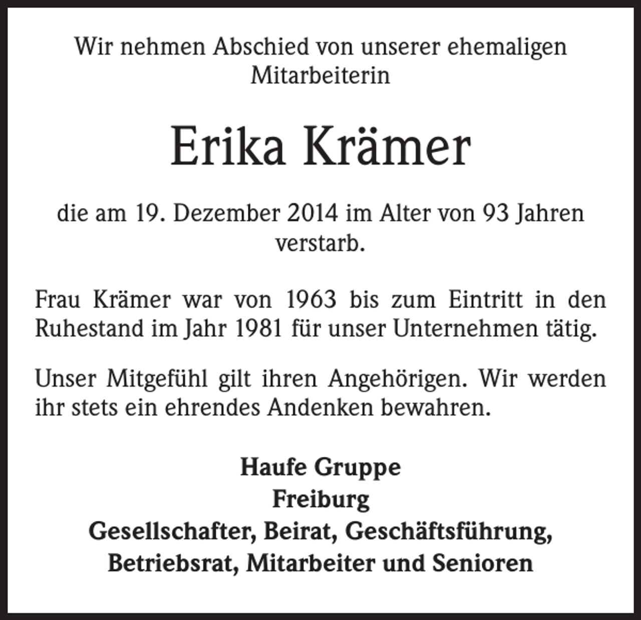 <p>Wir nehmen Abschied von unserer ehemaligen<br />Mitarbeiterin</p><p>Erika Krämer<br />die am 19. Dezember 2014 im Alter von 93 Jahren<br />verstarb.<br />Frau Krämer war von 1963 bis zum Eintritt in den<br />Ruhestand im Jahr 1981 für unser Unternehmen tätig.<br />Unser Mitgefühl gilt ihren Angehörigen. Wir werden<br />ihr stets ein ehrendes Andenken bewahren.<br />Haufe Gruppe<br />Freiburg<br />Gesellschafter, Beirat, Geschäftsführung,<br />Betriebsrat, Mitarbeiter und Senioren</p>