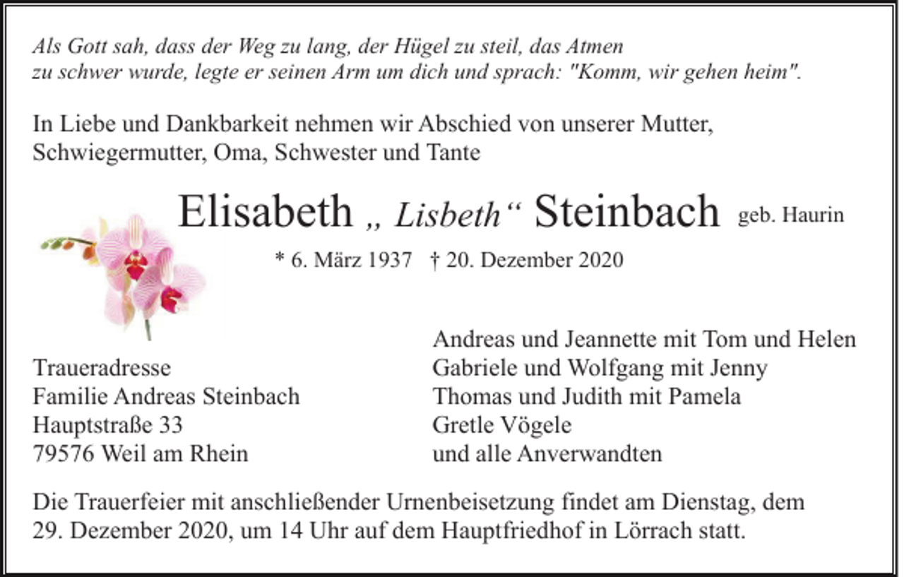 <p>Als Gott sah, dass der Weg zu lang, der Hügel zu steil, das Atmen<br />zu schwer wurde, legte er seinen Arm um dich und sprach: "Komm, wir gehen heim".</p><p>In Liebe und Dankbarkeit nehmen wir Abschied von unserer Mutter,<br />Schwiegermutter, Oma, Schwester und Tante</p><p>Elisabeth „ Lisbeth“ Steinbach</p><p>geb. Haurin</p><p>* 6. März 1937 † 20. Dezember 2020</p><p>Traueradresse<br />Familie Andreas Steinbach<br />Hauptstraße 33<br />79576 Weil am Rhein</p><p>Andreas und Jeannette mit Tom und Helen<br />Gabriele und Wolfgang mit Jenny<br />Thomas und Judith mit Pamela<br />Gretle Vögele<br />und alle Anverwandten</p><p>Die Trauerfeier mit anschließender Urnenbeisetzung findet am Dienstag, dem<br />29. Dezember 2020, um 14 Uhr auf dem Hauptfriedhof in Lörrach statt.</p>