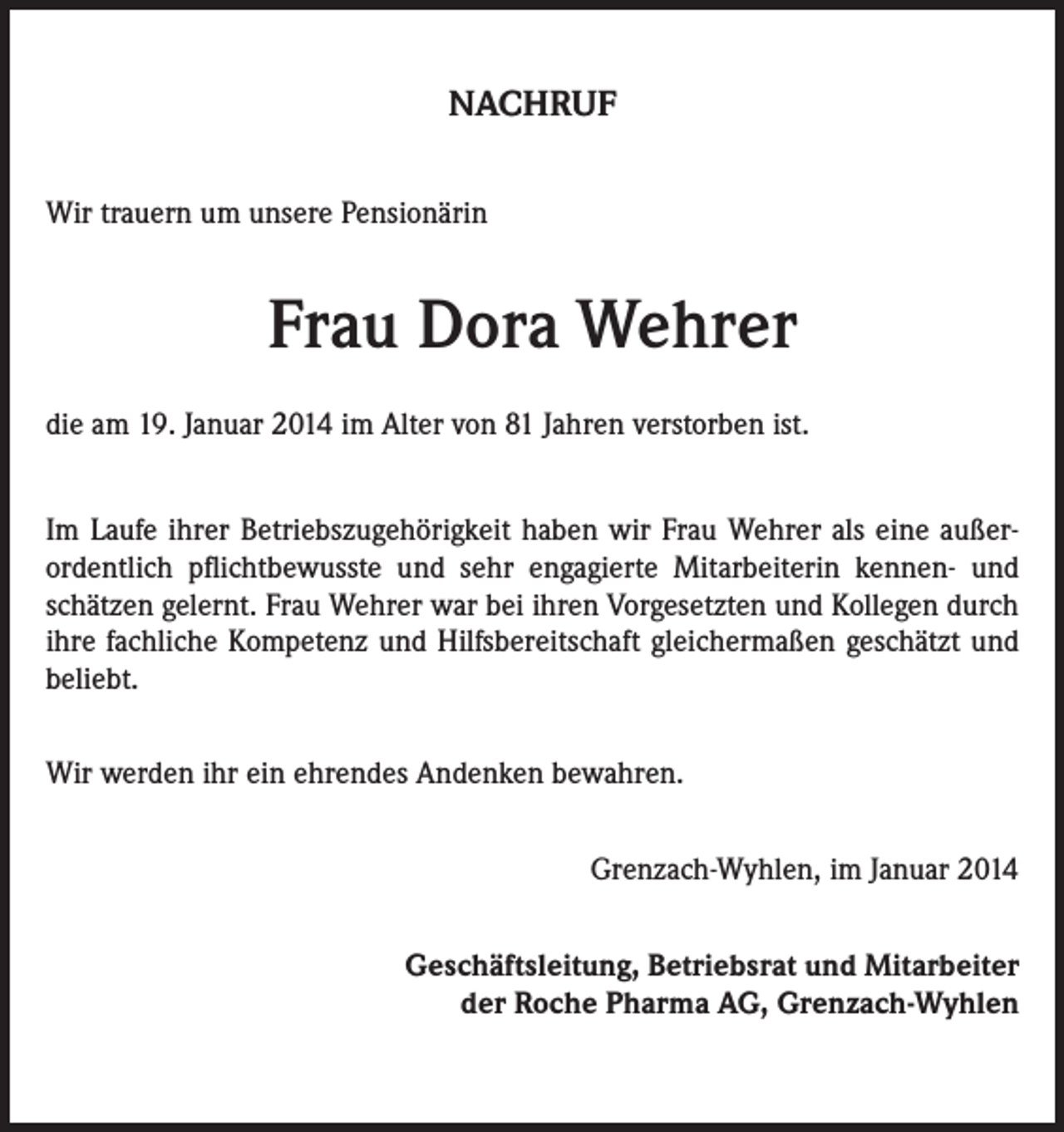 <p>NACHRUF<br />Wir trauern um unsere Pensionärin</p><p>Frau Dora Wehrer<br />die am 19. Januar 2014 im Alter von 81 Jahren verstorben ist.<br />Im Laufe ihrer Betriebszugehörigkeit haben wir Frau Wehrer als eine außerordentlich pflichtbewusste und sehr engagierte Mitarbeiterin kennen- und<br />schätzen gelernt. Frau Wehrer war bei ihren Vorgesetzten und Kollegen durch<br />ihre fachliche Kompetenz und Hilfsbereitschaft gleichermaßen geschätzt und<br />beliebt.<br />Wir werden ihr ein ehrendes Andenken bewahren.<br />Grenzach-Wyhlen, im Januar 2014<br />Geschäftsleitung, Betriebsrat und Mitarbeiter<br />der Roche Pharma AG, Grenzach-Wyhlen</p>