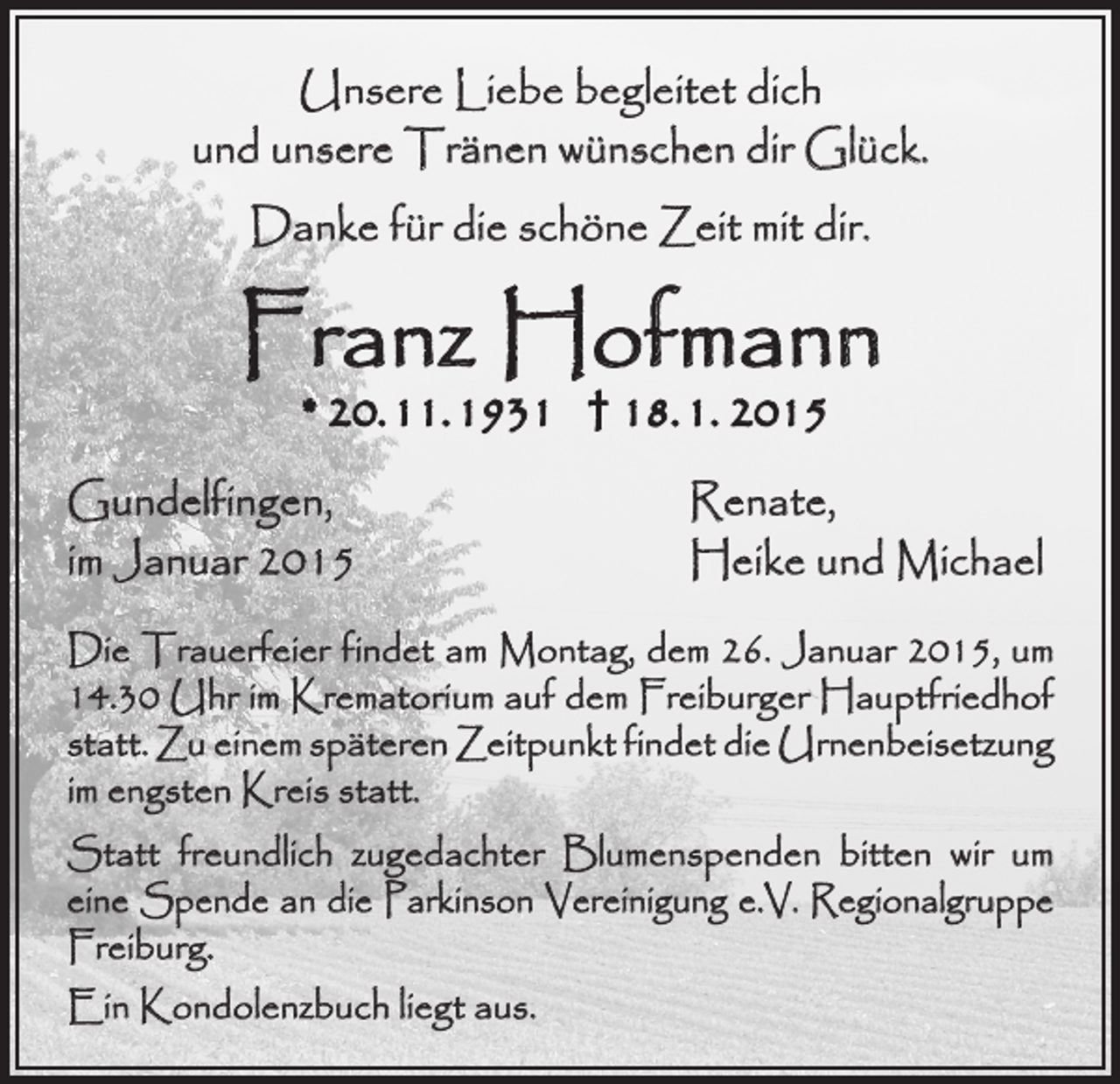 <p>Unsere Liebe begleitet dich<br />und unsere Tränen wünschen dir Glück.<br />Danke für die schöne Zeit mit dir.</p><p>Franz Hofmann<br />* 20. 11. 1931 † 18. 1. 2015</p><p>Gundelfingen,</p><p>im Januar 2015</p><p>Renate,<br />Heike und Michael</p><p>Die Trauerfeier findet am Montag, dem 26. Januar 2015, um<br />14.30 Uhr im Krematorium auf dem Freiburger Hauptfriedhof<br />statt. Zu einem späteren Zeitpunkt findet die Urnenbeisetzung<br />im engsten Kreis statt.<br />Statt freundlich zugedachter Blumenspenden bitten wir um<br />eine Spende an die Parkinson Vereinigung e.V. Regionalgruppe<br />Freiburg.<br />Ein Kondolenzbuch liegt aus.</p>