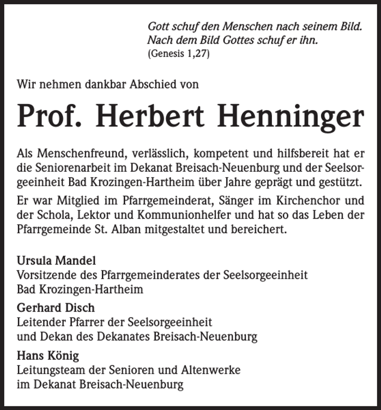 <p>Gott schuf den Menschen nach seinem Bild.<br />Nach dem Bild Gottes schuf er ihn.<br />(Genesis 1,27)</p><p>Wir nehmen dankbar Abschied von</p><p>Prof. Herbert Henninger<br />Als Menschenfreund, verlässlich, kompetent und hilfsbereit hat er<br />die Seniorenarbeit im Dekanat Breisach-Neuenburg und der Seelsorgeeinheit Bad Krozingen-Hartheim über Jahre geprägt und gestützt.<br />Er war Mitglied im Pfarrgemeinderat, Sänger im Kirchenchor und<br />der Schola, Lektor und Kommunionhelfer und hat so das Leben der<br />Pfarrgemeinde St. Alban mitgestaltet und bereichert.<br />Ursula Mandel<br />Vorsitzende des Pfarrgemeinderates der Seelsorgeeinheit<br />Bad Krozingen-Hartheim<br />Gerhard Disch<br />Leitender Pfarrer der Seelsorgeeinheit<br />und Dekan des Dekanates Breisach-Neuenburg<br />Hans König<br />Leitungsteam der Senioren und Altenwerke<br />im Dekanat Breisach-Neuenburg</p>