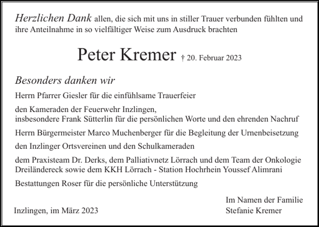 <p>Herzlichen Dank allen, die sich mit uns in stiller Trauer verbunden fühlten und<br />ihre Anteilnahme in so vielfältiger Weise zum Ausdruck brachten</p><p>Peter Kremer † 20. Februar 2023<br />Besonders danken wir<br />Herrn Pfarrer Giesler für die einfühlsame Trauerfeier<br />den Kameraden der Feuerwehr Inzlingen,<br />insbesondere Frank Sütterlin für die persönlichen Worte und den ehrenden Nachruf<br />Herrn Bürgermeister Marco Muchenberger für die Begleitung der Urnenbeisetzung<br />den Inzlinger Ortsvereinen und den Schulkameraden<br />dem Praxisteam Dr. Derks, dem Palliativnetz Lörrach und dem Team der Onkologie<br />Dreiländereck sowie dem KKH Lörrach - Station Hochrhein Youssef Alimrani<br />Bestattungen Roser für die persönliche Unterstützung<br />Inzlingen, im März 2023</p><p>Im Namen der Familie<br />Stefanie Kremer</p>