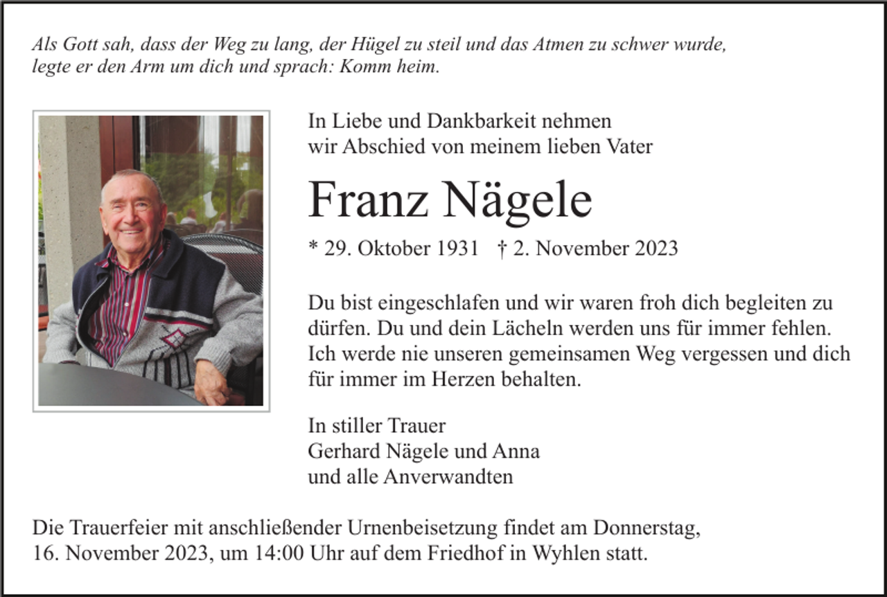 <p>Als Gott sah, dass der Weg zu lang, der Hügel zu steil und das Atmen zu schwer wurde,<br />legte er den Arm um dich und sprach: Komm heim.</p><p>In Liebe und Dankbarkeit nehmen<br />wir Abschied von meinem lieben Vater</p><p>Franz Nägele<br />* 29. Oktober 1931 † 2. November 2023<br />Du bist eingeschlafen und wir waren froh dich begleiten zu<br />dürfen. Du und dein Lächeln werden uns für immer fehlen.<br />Ich werde nie unseren gemeinsamen Weg vergessen und dich<br />für immer im Herzen behalten.<br />In stiller Trauer<br />Gerhard Nägele und Anna<br />und alle Anverwandten<br />Die Trauerfeier mit anschließender Urnenbeisetzung findet am Donnerstag,<br />16. November 2023, um 14:00 Uhr auf dem Friedhof in Wyhlen statt.</p>