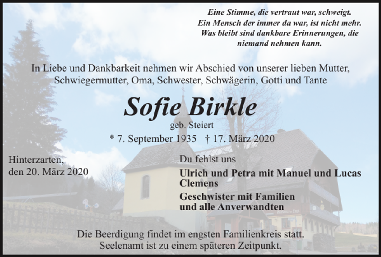 <p>Eine Stimme, die vertraut war, schweigt.<br />Ein Mensch der immer da war, ist nicht mehr.<br />Was bleibt sind dankbare Erinnerungen, die<br />niemand nehmen kann.</p><p>In Liebe und Dankbarkeit nehmen wir Abschied von unserer lieben Mutter,<br />Schwiegermutter, Oma, Schwester, Schwägerin, Gotti und Tante</p><p>Sofie Birkle<br />geb. Steiert</p><p>* 7. September 1935 † 17. März 2020<br />Hinterzarten,<br />den 20. März 2020</p><p>Du fehlst uns<br />Ulrich und Petra mit Manuel und Lucas<br />Clemens<br />Geschwister mit Familien<br />und alle Anverwandten</p><p>Die Beerdigung findet im engsten Familienkreis statt.<br />Seelenamt ist zu einem späteren Zeitpunkt.</p>