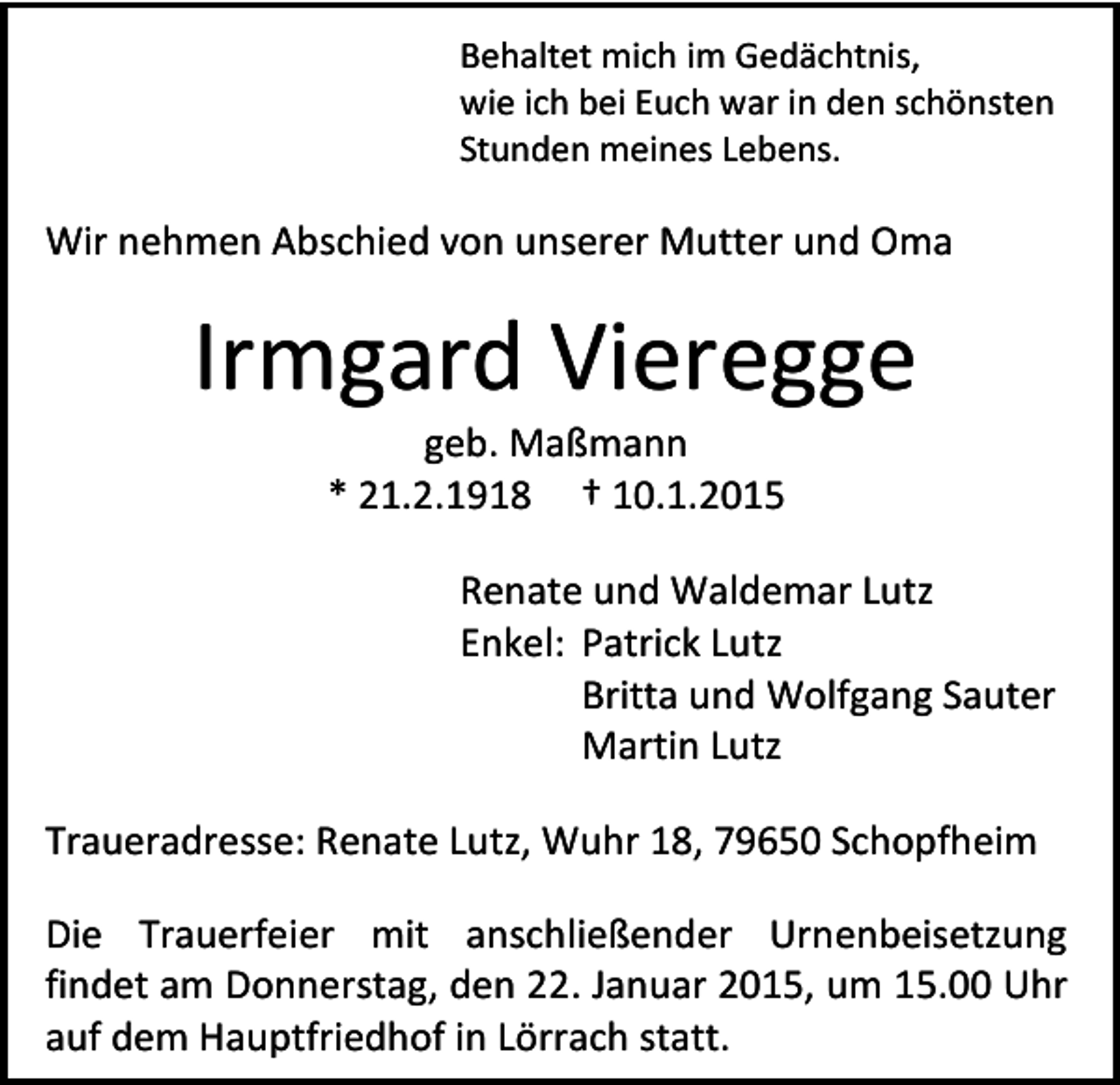 <p>Behaltet mich im Gedächtnis,<br />wie ich bei Euch war in den schönsten<br />Stunden meines Lebens.</p><p>Wir nehmen Abschied von unserer Mutter und Oma</p><p>Irmgard Vieregge<br />geb. Maßmann<br />* 21.2.1918 † 10.1.2015</p><p>Renate und Waldemar Lutz<br />Enkel: Patrick Lutz<br />Britta und Wolfgang Sauter<br />Martin Lutz<br />Traueradresse: Renate Lutz, Wuhr 18, 79650 Schopfheim<br />Die Trauerfeier mit anschließender Urnenbeisetzung<br />findet am Donnerstag, den 22. Januar 2015, um 15.00 Uhr<br />auf dem Hauptfriedhof in Lörrach statt.</p>