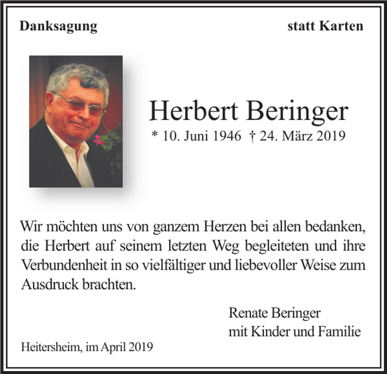 <p>Danksagung</p><p>statt Karten</p><p>Herbert Beringer<br />* 10. Juni 1946 † 24. März 2019</p><p>Wir möchten uns von ganzem Herzen bei allen bedanken,<br />die Herbert auf seinem letzten Weg begleiteten und ihre<br />Verbundenheit in so vielfältiger und liebevoller Weise zum<br />Ausdruck brachten.</p><p>Heitersheim, im April 2019</p><p>Renate Beringer<br />mit Kinder und Familie</p>