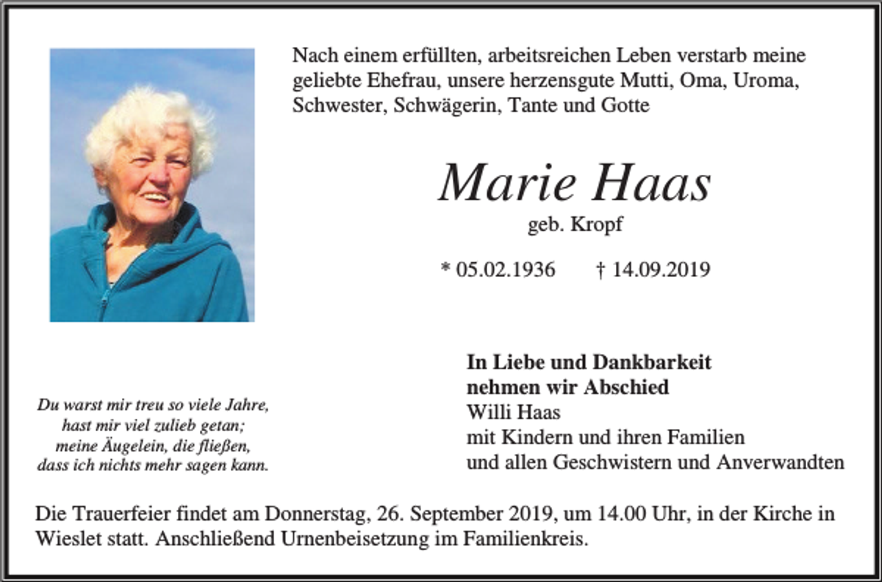 <p>Nach einem erfüllten, arbeitsreichen Leben verstarb meine<br />geliebte Ehefrau, unsere herzensgute Mutti, Oma, Uroma,<br />Schwester, Schwägerin, Tante und Gotte</p><p>Marie Haas<br />geb. Kropf<br />* 05.02.1936</p><p>Du warst mir treu so viele Jahre,<br />hast mir viel zulieb getan;<br />meine Äugelein, die fließen,<br />dass ich nichts mehr sagen kann.</p><p>† 14.09.2019</p><p>In Liebe und Dankbarkeit<br />nehmen wir Abschied<br />Willi Haas<br />mit Kindern und ihren Familien<br />und allen Geschwistern und Anverwandten</p><p>Die Trauerfeier findet am Donnerstag, 26. September 2019, um 14.00 Uhr, in der Kirche in<br />Wieslet statt. Anschließend Urnenbeisetzung im Familienkreis.</p>