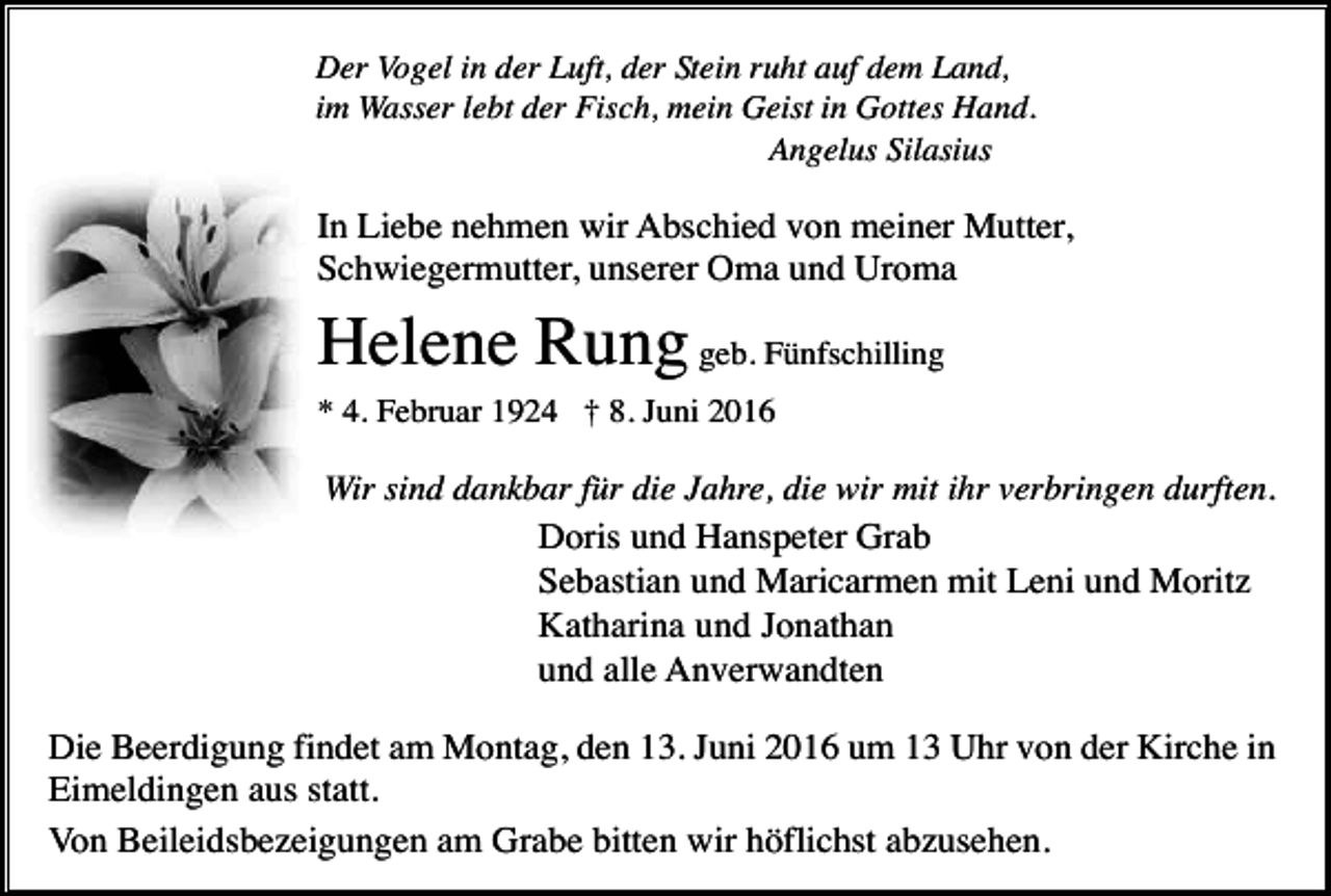 <p>Der Vogel in der Luft, der Stein ruht auf dem Land,<br />im Wasser lebt der Fisch, mein Geist in Gottes Hand.<br />Angelus Silasius</p><p>In Liebe nehmen wir Abschied von meiner Mutter,<br />Schwiegermutter, unserer Oma und Uroma</p><p>Helene Rung geb. Fünfschilling<br />* 4. Februar 1924 † 8. Juni 2016</p><p>Wir sind dankbar für die Jahre, die wir mit ihr verbringen durften.<br />Doris und Hanspeter Grab<br />Sebastian und Maricarmen mit Leni und Moritz<br />Katharina und Jonathan<br />und alle Anverwandten</p><p>Die Beerdigung findet am Montag, den 13. Juni 2016 um 13 Uhr von der Kirche in<br />Eimeldingen aus statt.<br />Von Beileidsbezeigungen am Grabe bitten wir höflichst abzusehen.</p>
