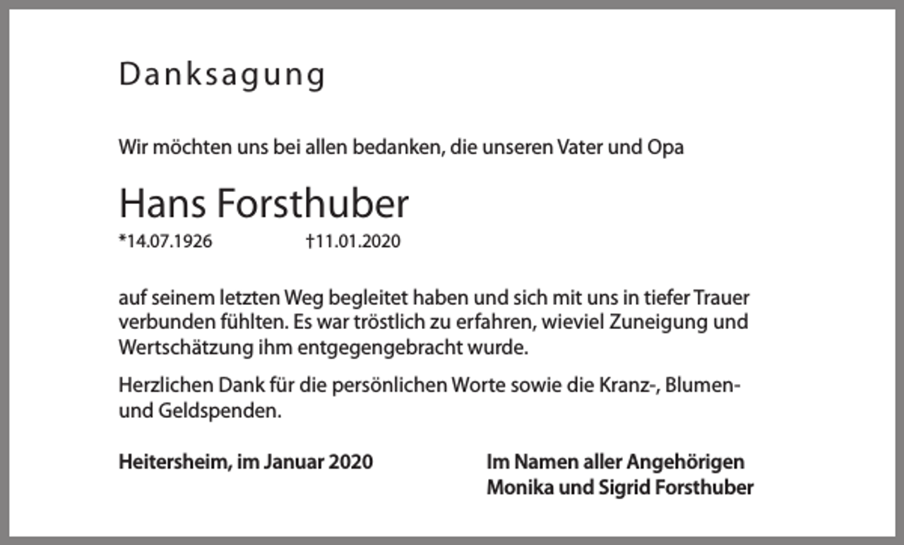 <p>Danksagung<br />Wir möchten uns bei allen bedanken, die unseren Vater und Opa</p><p>Hans Forsthuber<br />*14.07.1926</p><p>†11.01.2020</p><p>auf seinem letzten Weg begleitet haben und sich mit uns in tiefer Trauer<br />verbunden fühlten. Es war tröstlich zu erfahren, wieviel Zuneigung und<br />Wertschätzung ihm entgegengebracht wurde.<br />Herzlichen Dank für die persönlichen Worte sowie die Kranz-, Blumenund Geldspenden.<br />Heitersheim, im Januar 2020</p><p>Im Namen aller Angehörigen<br />Monika und Sigrid Forsthuber</p>