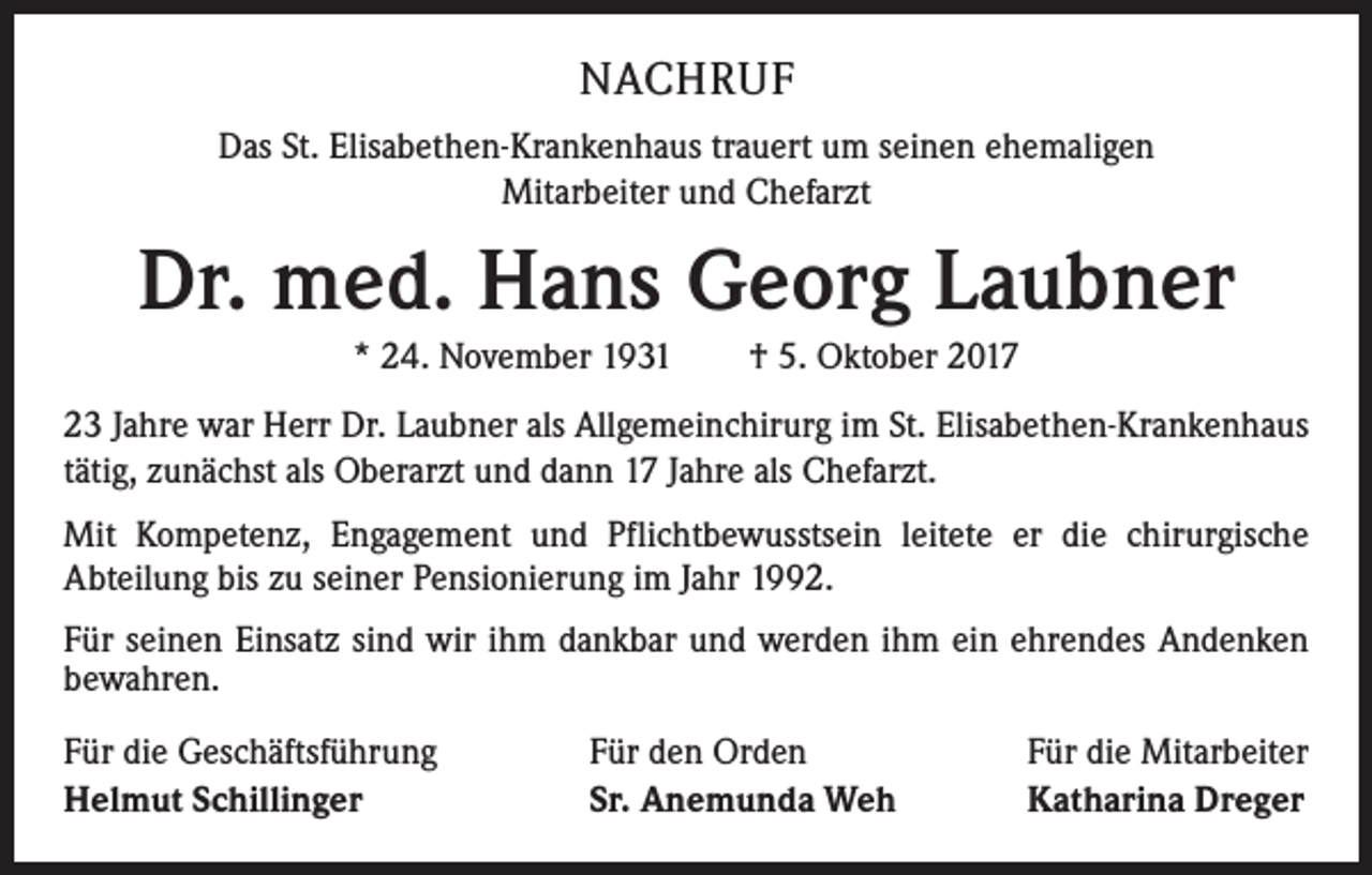 <p>NACHRUF<br />Das St. Elisabethen-Krankenhaus trauert um seinen ehemaligen<br />Mitarbeiter und Chefarzt</p><p>Dr. med. Hans Georg Laubner<br />* 24. November 1931 † 5. Oktober 2017<br />23 Jahre war Herr Dr. Laubner als Allgemeinchirurg im St. Elisabethen-Krankenhaus<br />tätig, zunächst als Oberarzt und dann 17 Jahre als Chefarzt.<br />Mit Kompetenz, Engagement und Pflichtbewusstsein leitete er die chirurgische<br />Abteilung bis zu seiner Pensionierung im Jahr 1992.<br />Für seinen Einsatz sind wir ihm dankbar und werden ihm ein ehrendes Andenken<br />bewahren.<br />Für die Geschäftsführung<br />Helmut Schillinger</p><p>Für den Orden<br />Sr. Anemunda Weh</p><p>Für die Mitarbeiter<br />Katharina Dreger</p>