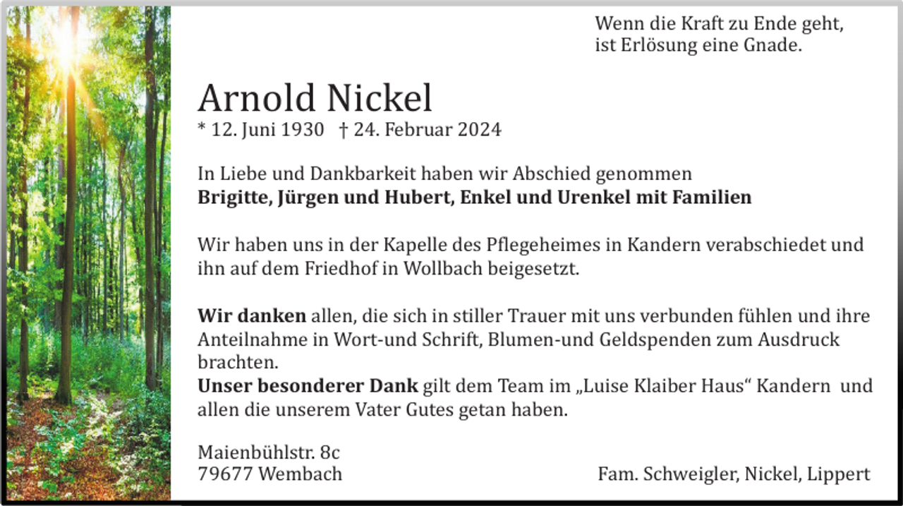 <p>Wenn die Kraft zu Ende geht,<br />ist Erlö sung eine Gnade.</p><p>Arnold Nickel<br />* 12. Juni 1930 † 24. Februar 2024<br />In Liebe und Dankbarkeit haben wir Abschied genommen<br />Brigitte, Jürgen und Hubert, Enkel und Urenkel mit Familien<br />Wir haben uns in der Kapelle des Pflegeheimes in Kandern verabschiedet und<br />ihn auf dem Friedhof in Wollbach beigesetzt.<br />Wir danken allen, die sich in stiller Trauer mit uns verbunden fü hlen und ihre<br />Anteilnahme in Wort-und Schrift, Blumen-und Geldspenden zum Ausdruck<br />brachten.<br />Unser besonderer Dank gilt dem Team im „Luise Klaiber Haus“ Kandern und<br />allen die unserem Vater Gutes getan haben.<br />Maienbü hlstr. 8c<br />79677 Wembach</p><p>Fam. Schweigler, Nickel, Lippert</p>