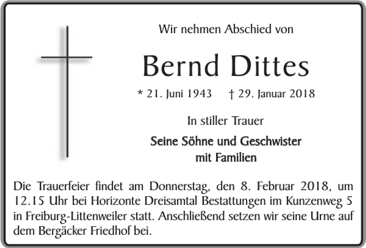 <p>Wir nehmen Abschied von</p><p>Bernd Dittes</p><p>* 21. Juni 1943</p><p>† 29. Januar 2018</p><p>In stiller Trauer<br />Seine Söhne und Geschwister<br />mit Familien<br />Die Trauerfeier findet am Donnerstag, den 8. Februar 2018, um<br />12.15 Uhr bei Horizonte Dreisamtal Bestattungen im Kunzenweg 5<br />in Freiburg-Littenweiler statt. Anschließend setzen wir seine Urne auf<br />dem Bergäcker Friedhof bei.</p>