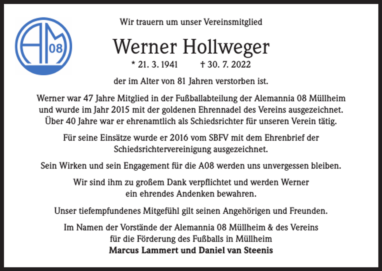 <p>Wir trauern um unser Vereinsmitglied</p><p>Werner Hollweger<br />* 21. 3. 1941</p><p>† 30. 7. 2022</p><p>der im Alter von 81 Jahren verstorben ist.<br />Werner war 47 Jahre Mitglied in der Fußballabteilung der Alemannia 08 Müllheim<br />und wurde im Jahr 2015 mit der goldenen Ehrennadel des Vereins ausgezeichnet.<br />Über 40 Jahre war er ehrenamtlich als Schiedsrichter für unseren Verein tätig.<br />Für seine Einsätze wurde er 2016 vom SBFV mit dem Ehrenbrief der<br />Schiedsrichtervereinigung ausgezeichnet.<br />Sein Wirken und sein Engagement für die A08 werden uns unvergessen bleiben.<br />Wir sind ihm zu großem Dank verpflichtet und werden Werner<br />ein ehrendes Andenken bewahren.<br />Unser tiefempfundenes Mitgefühl gilt seinen Angehörigen und Freunden.<br />Im Namen der Vorstände der Alemannia 08 Müllheim &amp; des Vereins<br />für die Förderung des Fußballs in Müllheim<br />Marcus Lammert und Daniel van Steenis</p>