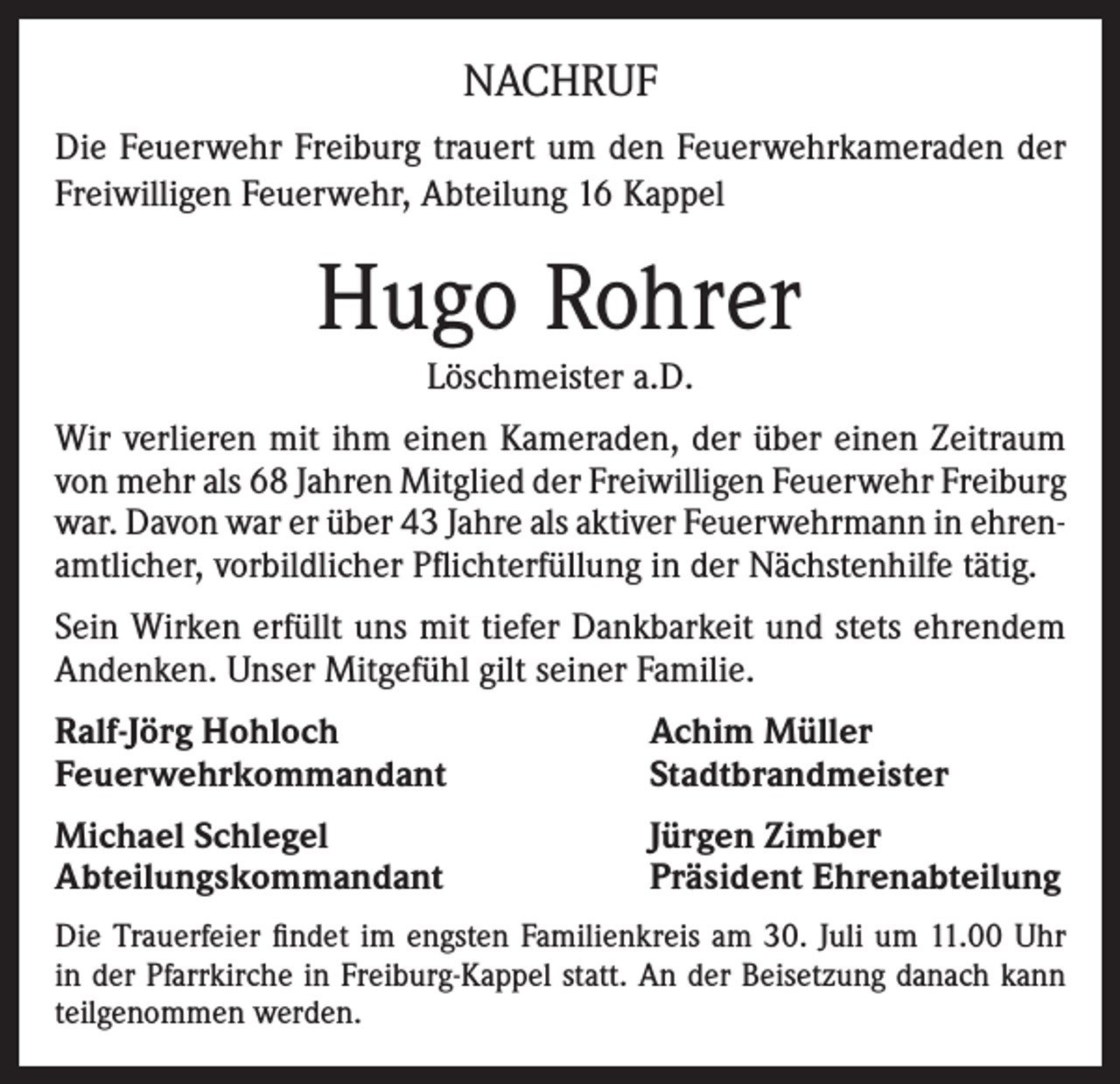 <p>NACHRUF<br />Die Feuerwehr Freiburg trauert um den Feuerwehrkameraden der<br />Freiwilligen Feuerwehr, Abteilung 16 Kappel</p><p>Hugo Rohrer<br />Löschmeister a.D.<br />Wir verlieren mit ihm einen Kameraden, der über einen Zeitraum<br />von mehr als 68 Jahren Mitglied der Freiwilligen Feuerwehr Freiburg<br />war. Davon war er über 43 Jahre als aktiver Feuerwehrmann in ehrenamtlicher, vorbildlicher Pflichterfüllung in der Nächstenhilfe tätig.<br />Sein Wirken erfüllt uns mit tiefer Dankbarkeit und stets ehrendem<br />Andenken. Unser Mitgefühl gilt seiner Familie.<br />Ralf-Jörg Hohloch<br />Feuerwehrkommandant</p><p>Achim Müller<br />Stadtbrandmeister</p><p>Michael Schlegel<br />Abteilungskommandant</p><p>Jürgen Zimber<br />Präsident Ehrenabteilung</p><p>Die Trauerfeier findet im engsten Familienkreis am 30. Juli um 11.00 Uhr<br />in der Pfarrkirche in Freiburg-Kappel statt. An der Beisetzung danach kann<br />teilgenommen werden.</p>