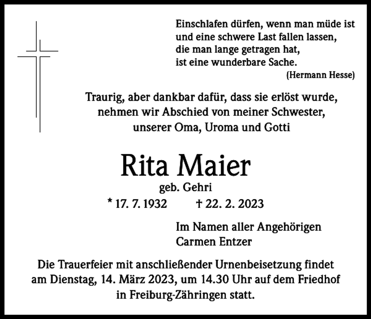 <p>Einschlafen dürfen, wenn man müde ist<br />und eine schwere Last fallen lassen,<br />die man lange getragen hat,<br />ist eine wunderbare Sache.</p><p>(Hermann Hesse)</p><p>Traurig, aber dankbar dafür, dass sie erlöst wurde,<br />nehmen wir Abschied von meiner Schwester,<br />unserer Oma, Uroma und Gotti</p><p>Rita Maier</p><p>geb. Gehri<br />* 17. 7. 1932<br />† 22. 2. 2023<br />Im Namen aller Angehörigen<br />Carmen Entzer<br />Die Trauerfeier mit anschließender Urnenbeisetzung findet<br />am Dienstag, 14. März 2023, um 14.30 Uhr auf dem Friedhof<br />in Freiburg-Zähringen statt.</p>