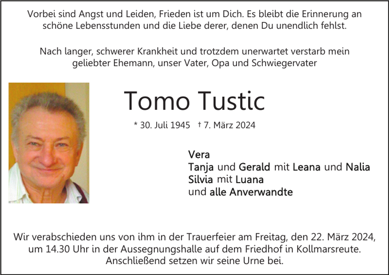 Vorbei sind Angst und Leiden, Frieden ist um Dich. Es bleibt die Erinnerung an
schöne Lebensstunden und die Liebe derer, denen Du unendlich fehlst.
Nach langer, schwerer Krankheit und trotzdem unerwartet verstarb mein
geliebter Ehemann, unser Vater, Opa und Schwiegervater
Tomo Tustic
* 30. Juli 1945 † 7. März 2024
Vera
Tanja und Gerald mit Leana und Nalia
Silvia mit Luana
und alle Anverwandten
Wir verabschieden uns von ihm in der Trauerfeier am Freitag, den 22. März 2024,
um 14.30 Uhr in der Aussegnungshalle auf dem Friedhof in Kollmarsreute.
Anschließend setzen wir seine Urne bei.