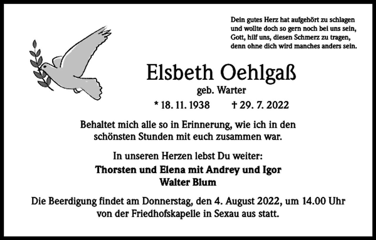 <p>Dein gutes Herz hat aufgehört zu schlagen<br />und wollte doch so gern noch bei uns sein,<br />Gott, hilf uns, diesen Schmerz zu tragen,<br />denn ohne dich wird manches anders sein.</p><p>Elsbeth Oehlgaß<br />geb. Warter<br />* 18. 11. 1938 † 29. 7. 2022</p><p>Behaltet mich alle so in Erinnerung, wie ich in den<br />schönsten Stunden mit euch zusammen war.<br />In unseren Herzen lebst Du weiter:<br />Thorsten und Elena mit Andrey und Igor<br />Walter Blum<br />Die Beerdigung findet am Donnerstag, den 4. August 2022, um 14.00 Uhr<br />von der Friedhofskapelle in Sexau aus statt.</p>