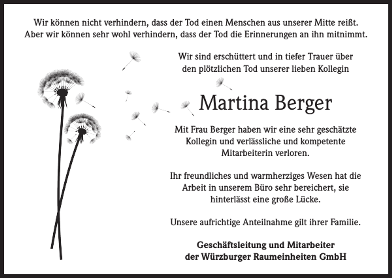 <p>Wir können nicht verhindern, dass der Tod einen Menschen aus unserer Mitte reißt.<br />Aber wir können sehr wohl verhindern, dass der Tod die Erinnerungen an ihn mitnimmt.<br />Wir sind erschüttert und in tiefer Trauer über<br />den plötzlichen Tod unserer lieben Kollegin</p><p>Martina Berger<br />Mit Frau Berger haben wir eine sehr geschätzte<br />Kollegin und verlässliche und kompetente<br />Mitarbeiterin verloren.<br />Ihr freundliches und warmherziges Wesen hat die<br />Arbeit in unserem Büro sehr bereichert, sie<br />hinterlässt eine große Lücke.<br />Unsere aufrichtige Anteilnahme gilt ihrer Familie.<br />Geschäftsleitung und Mitarbeiter<br />der Würzburger Raumeinheiten GmbH</p>