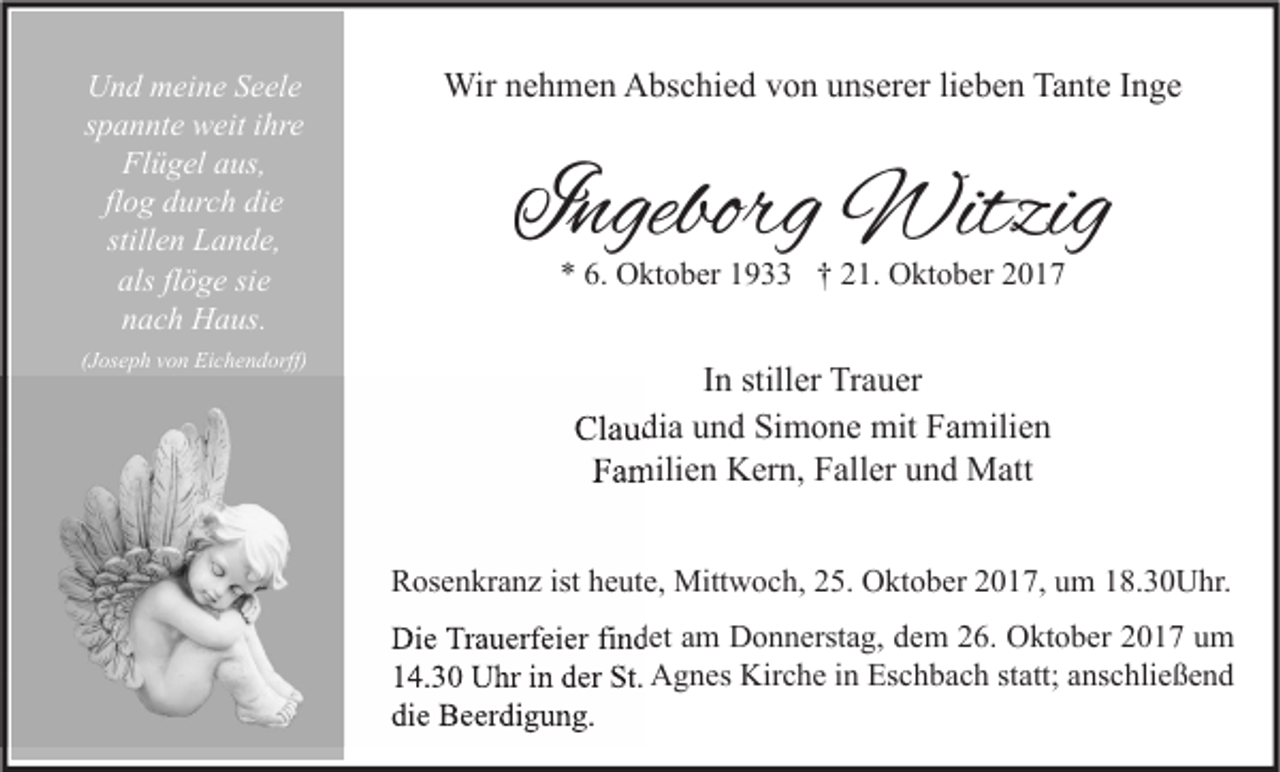 <p>Und meine Seele<br />spannte weit ihre<br />Flügel aus,<br />flog durch die<br />stillen Lande,<br />als flöge sie<br />nach Haus.</p><p>Wir nehmen Abschied von unserer lieben Tante Inge</p><p>(Joseph von Eichendorff)</p><p>In stiller Trauer<br />Claudia und Simone mit Familien<br />Familien Kern, Faller und Matt</p><p>Ingeborg Witzig<br />* 6. Oktober 1933 † 21. Oktober 2017</p><p>Rosenkranz ist heute, Mittwoch, 25. Oktober 2017, um 18.30Uhr.<br />Die Trauerfeier findet am Donnerstag, dem 26. Oktober 2017 um<br />14.30 Uhr in der St. Agnes Kirche in Eschbach statt; anschließend<br />die Beerdigung.</p>