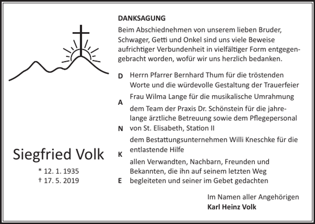 <p>DANKSAGUNG<br />Beim Abschiednehmen von unserem lieben Bruder,<br />Schwager, Getti und Onkel sind uns viele Beweise<br />aufrichtiger Verbundenheit in vielfältiger Form entgegengebracht worden, wofür wir uns herzlich bedanken.<br />Herrn Pfarrer Bernhard Thum für die tröstenden<br />D<br />Worte und die würdevolle Gestaltung der Trauerfeier<br />Frau Wilma Lange für die musikalische Umrahmung<br />A<br />dem Team der Praxis Dr. Schönstein für die jahrelange ärztliche Betreuung sowie dem Pflegepersonal<br />N von St. Elisabeth, Station II</p><p>Siegfried Volk<br />* 12. 1. 1935<br />† 17. 5. 2019</p><p>dem Bestattungsunternehmen Willi Kneschke für die<br />entlastende Hilfe<br />K<br />allen Verwandten, Nachbarn, Freunden und<br />Bekannten, die ihn auf seinem letzten Weg<br />E begleiteten und seiner im Gebet gedachten<br />Im Namen aller Angehörigen<br />Karl Heinz Volk</p>